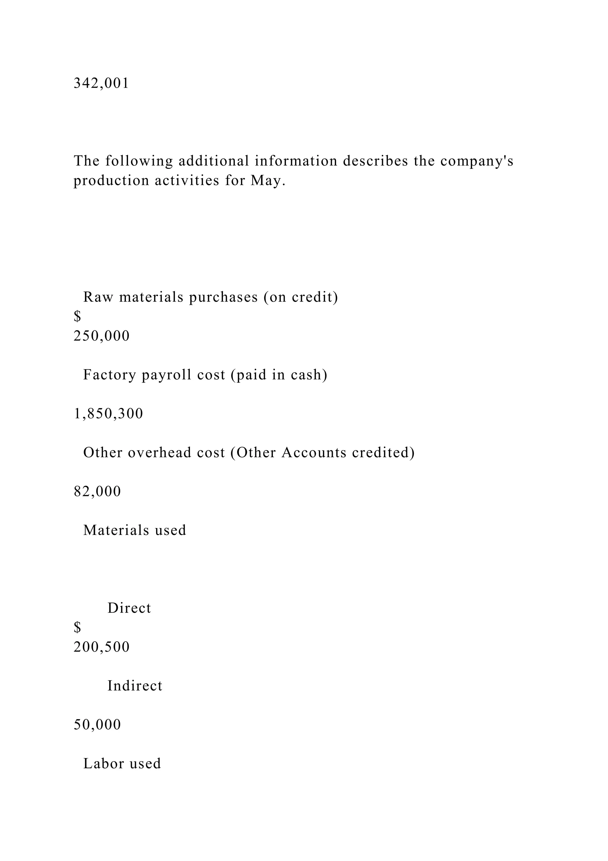 342,001
The following additional information describes the company's
production activities for May.
Raw materials purchases (on credit)
$
250,000
Factory payroll cost (paid in cash)
1,850,300
Other overhead cost (Other Accounts credited)
82,000
Materials used
Direct
$
200,500
Indirect
50,000
Labor used
 