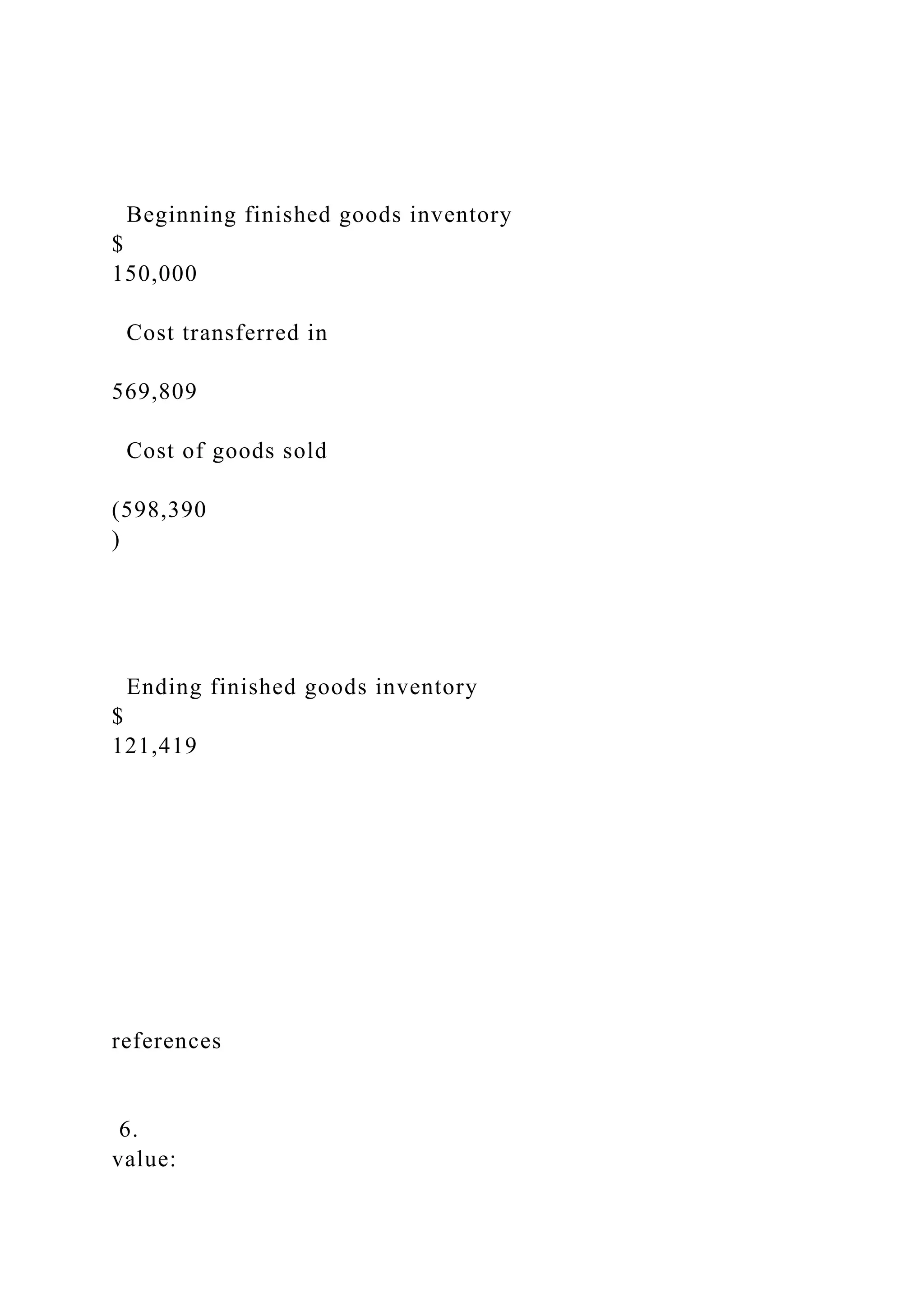 Beginning finished goods inventory
$
150,000
Cost transferred in
569,809
Cost of goods sold
(598,390
)
Ending finished goods inventory
$
121,419
references
6.
value:
 