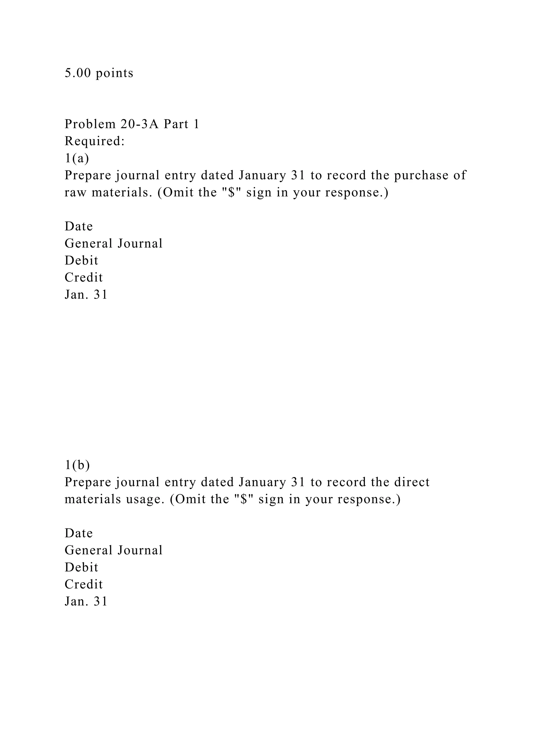 5.00 points
Problem 20-3A Part 1
Required:
1(a)
Prepare journal entry dated January 31 to record the purchase of
raw materials. (Omit the "$" sign in your response.)
Date
General Journal
Debit
Credit
Jan. 31
1(b)
Prepare journal entry dated January 31 to record the direct
materials usage. (Omit the "$" sign in your response.)
Date
General Journal
Debit
Credit
Jan. 31
 