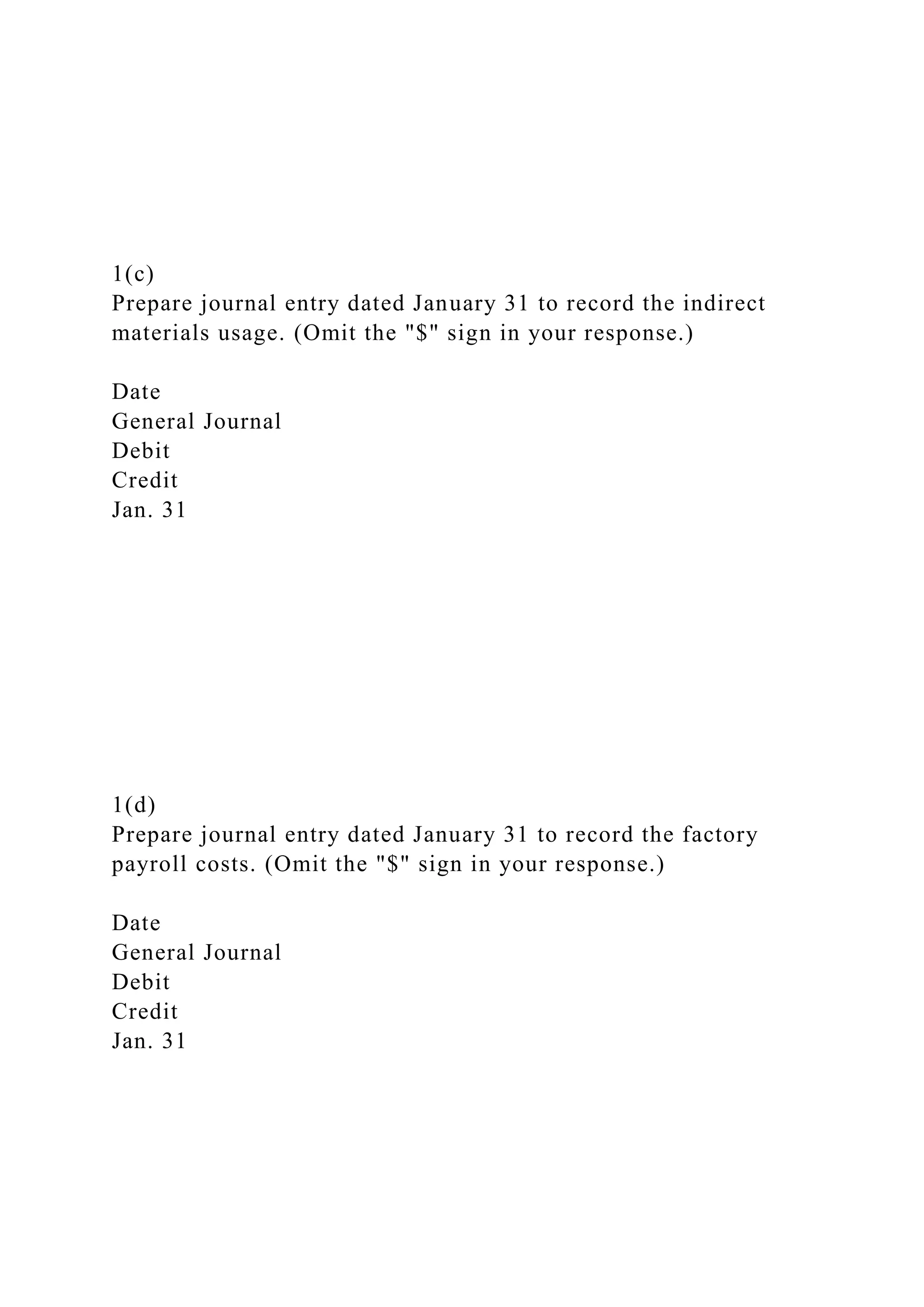 1(c)
Prepare journal entry dated January 31 to record the indirect
materials usage. (Omit the "$" sign in your response.)
Date
General Journal
Debit
Credit
Jan. 31
1(d)
Prepare journal entry dated January 31 to record the factory
payroll costs. (Omit the "$" sign in your response.)
Date
General Journal
Debit
Credit
Jan. 31
 