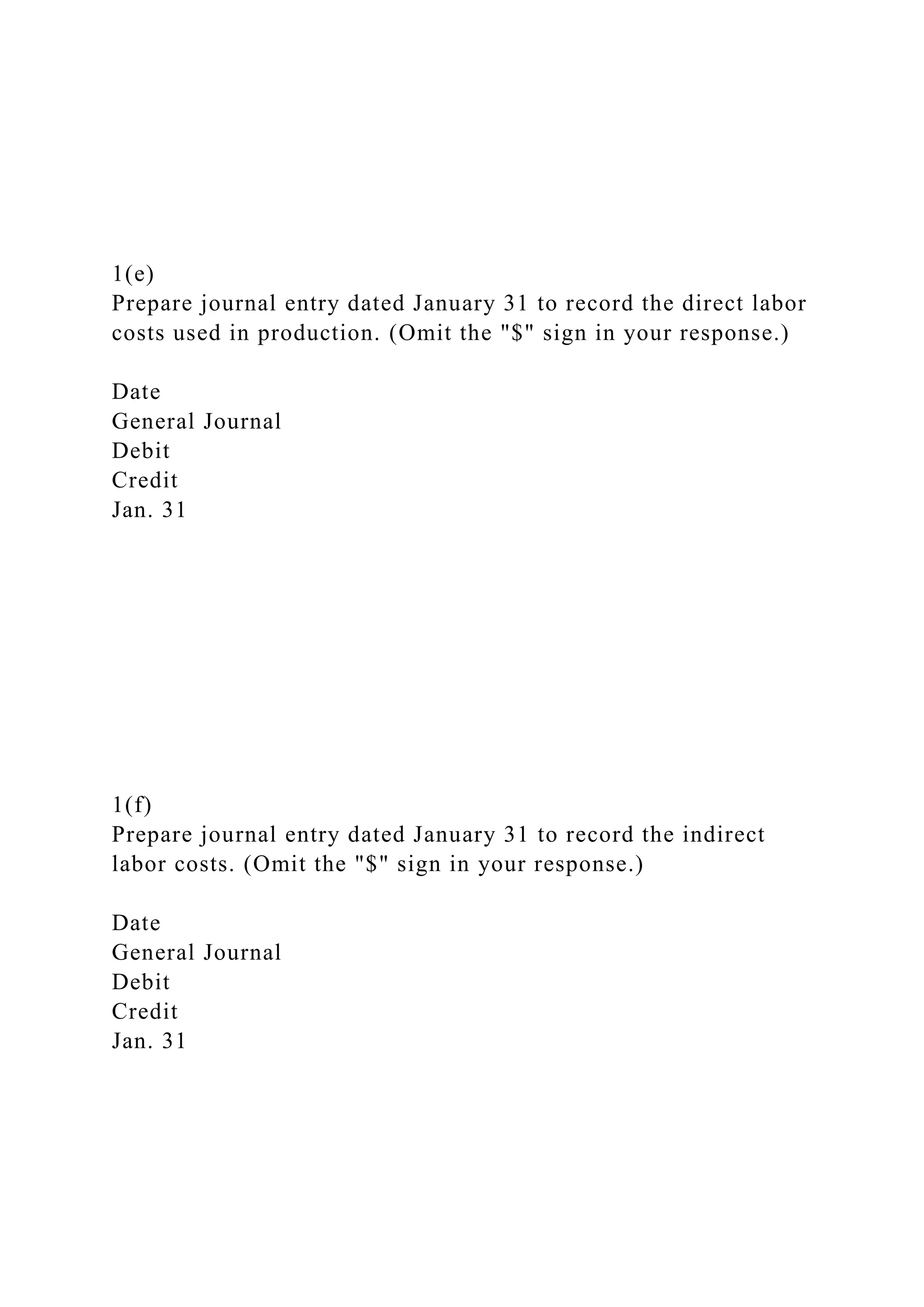 1(e)
Prepare journal entry dated January 31 to record the direct labor
costs used in production. (Omit the "$" sign in your response.)
Date
General Journal
Debit
Credit
Jan. 31
1(f)
Prepare journal entry dated January 31 to record the indirect
labor costs. (Omit the "$" sign in your response.)
Date
General Journal
Debit
Credit
Jan. 31
 