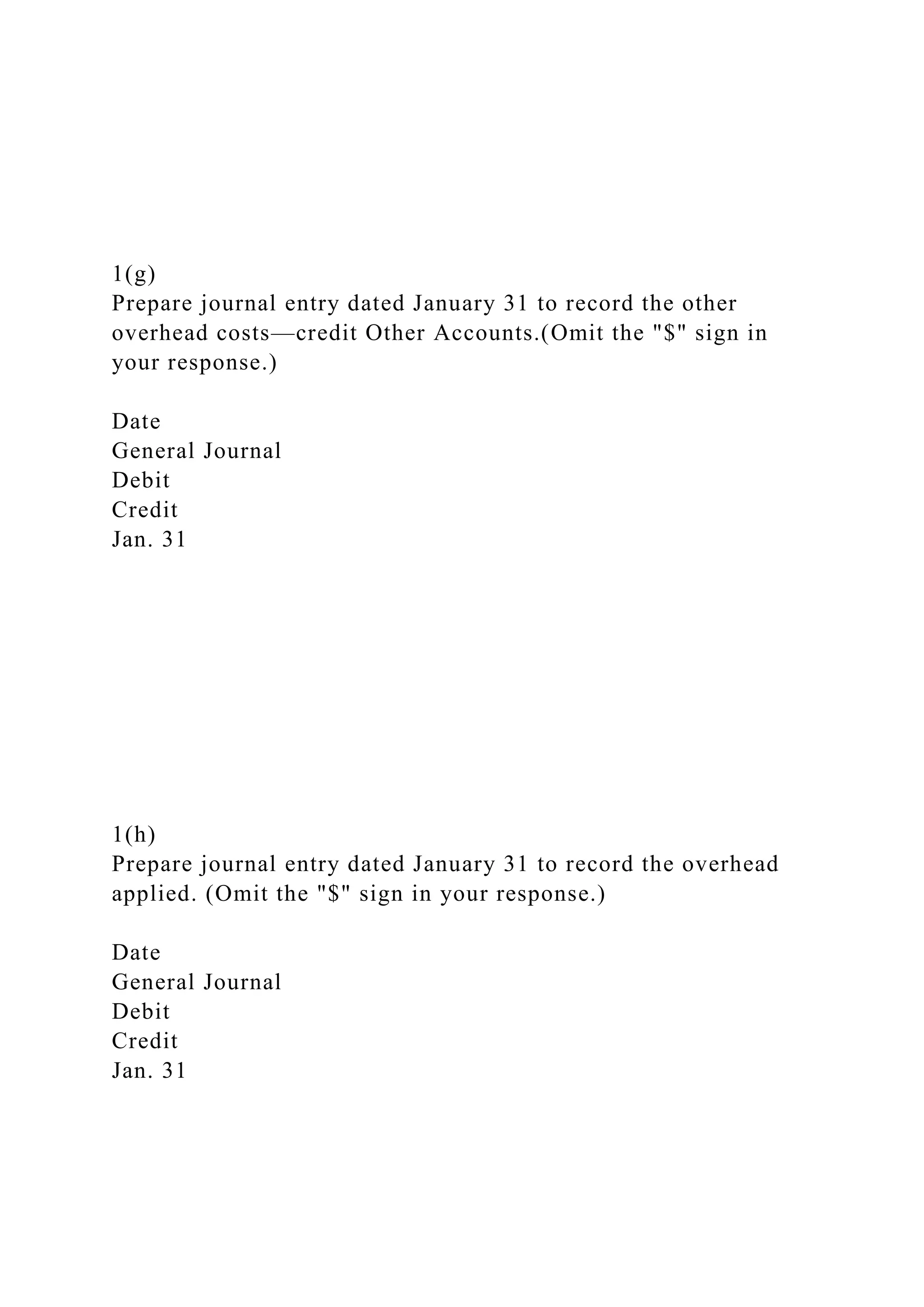 1(g)
Prepare journal entry dated January 31 to record the other
overhead costs—credit Other Accounts.(Omit the "$" sign in
your response.)
Date
General Journal
Debit
Credit
Jan. 31
1(h)
Prepare journal entry dated January 31 to record the overhead
applied. (Omit the "$" sign in your response.)
Date
General Journal
Debit
Credit
Jan. 31
 