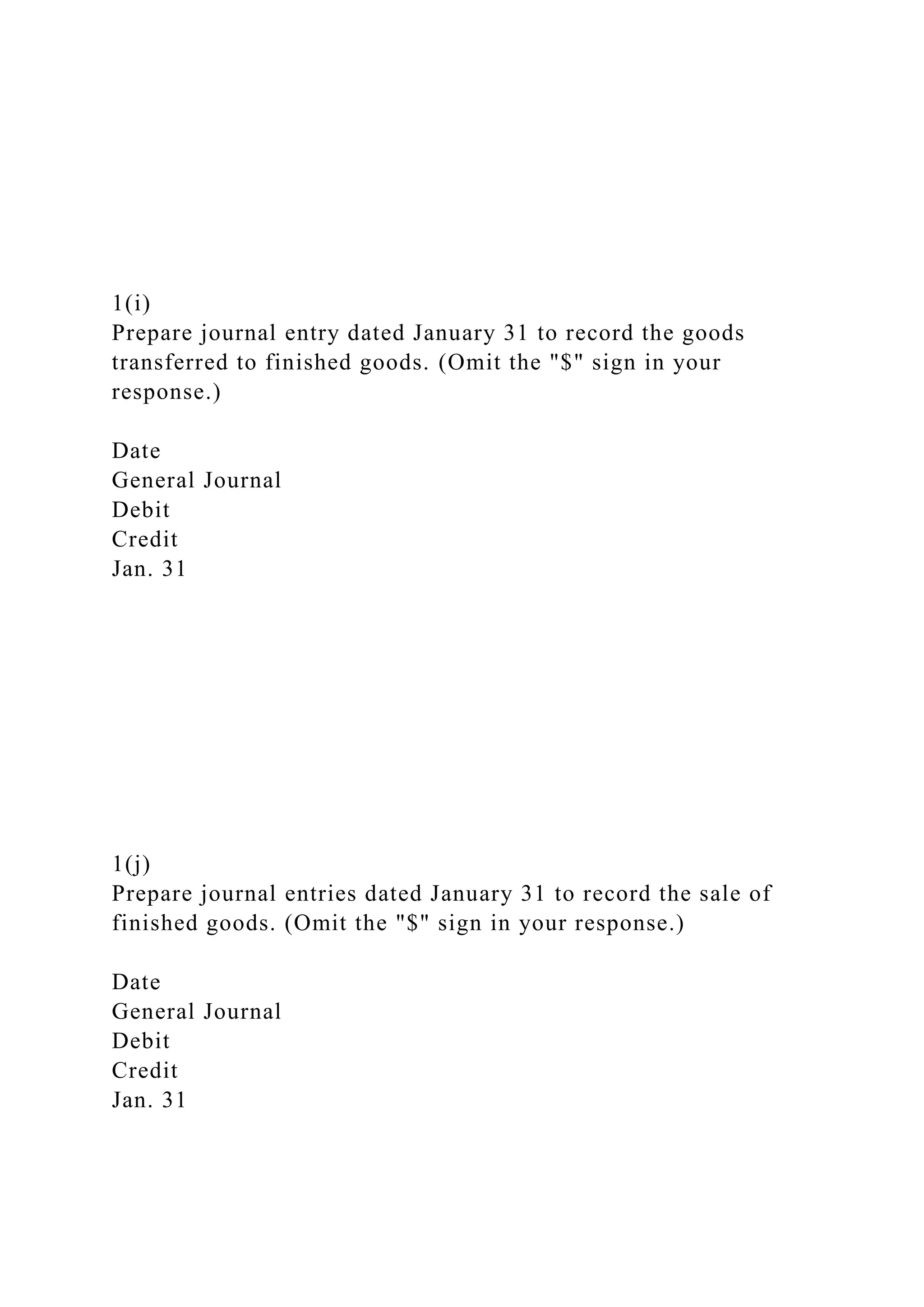1(i)
Prepare journal entry dated January 31 to record the goods
transferred to finished goods. (Omit the "$" sign in your
response.)
Date
General Journal
Debit
Credit
Jan. 31
1(j)
Prepare journal entries dated January 31 to record the sale of
finished goods. (Omit the "$" sign in your response.)
Date
General Journal
Debit
Credit
Jan. 31
 