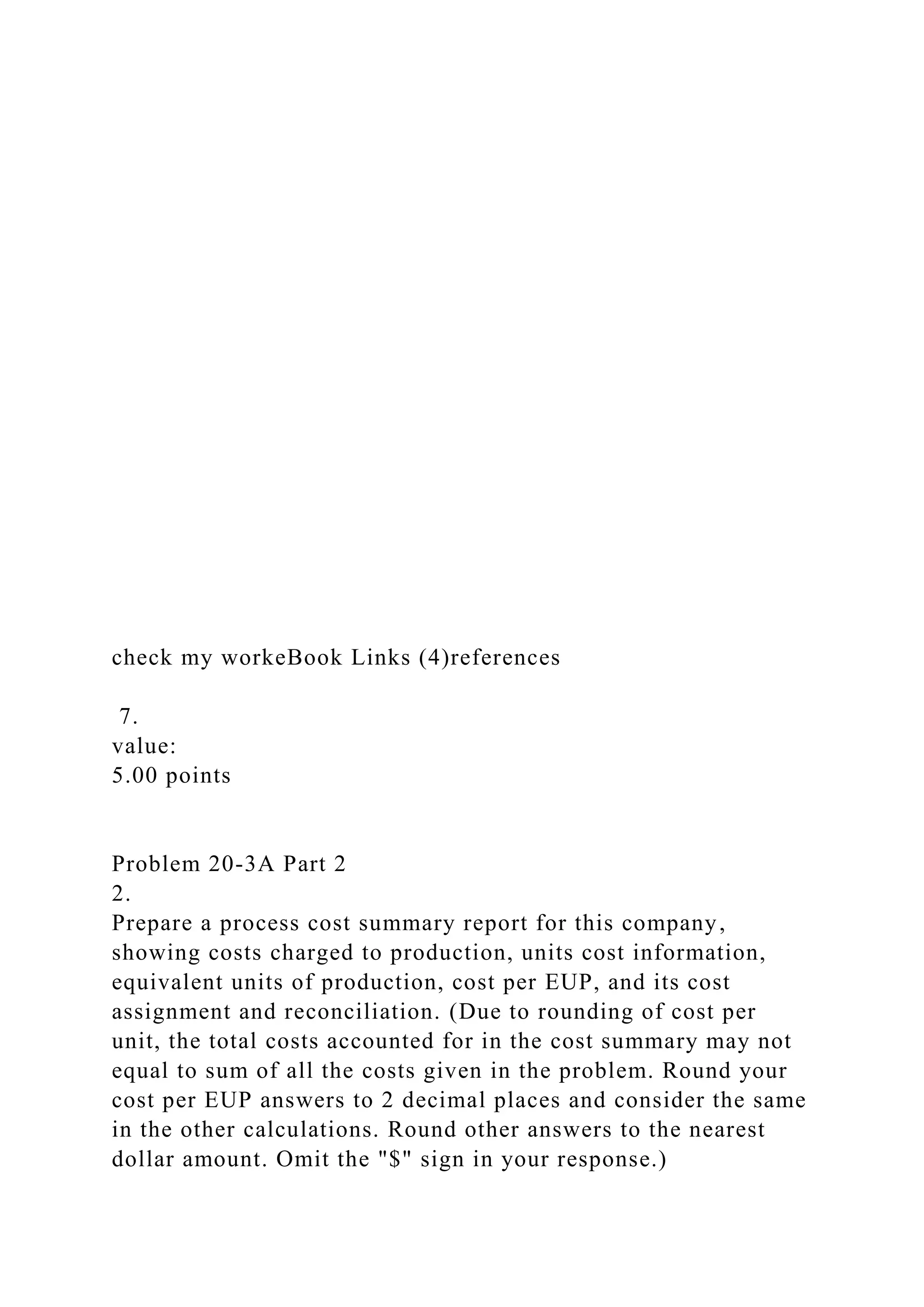 check my workeBook Links (4)references
7.
value:
5.00 points
Problem 20-3A Part 2
2.
Prepare a process cost summary report for this company,
showing costs charged to production, units cost information,
equivalent units of production, cost per EUP, and its cost
assignment and reconciliation. (Due to rounding of cost per
unit, the total costs accounted for in the cost summary may not
equal to sum of all the costs given in the problem. Round your
cost per EUP answers to 2 decimal places and consider the same
in the other calculations. Round other answers to the nearest
dollar amount. Omit the "$" sign in your response.)
 