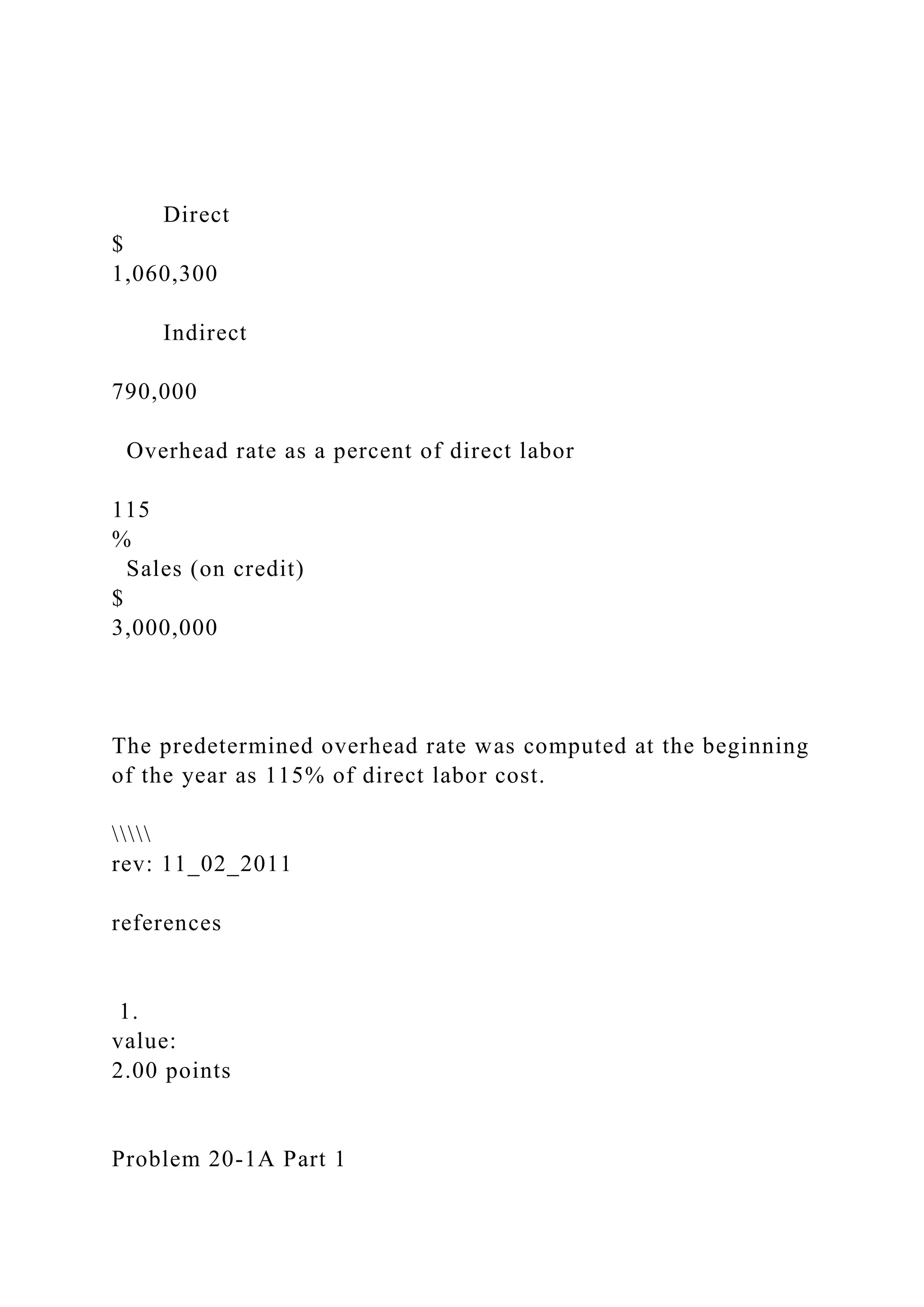 Direct
$
1,060,300
Indirect
790,000
Overhead rate as a percent of direct labor
115
%
Sales (on credit)
$
3,000,000
The predetermined overhead rate was computed at the beginning
of the year as 115% of direct labor cost.

rev: 11_02_2011
references
1.
value:
2.00 points
Problem 20-1A Part 1
 