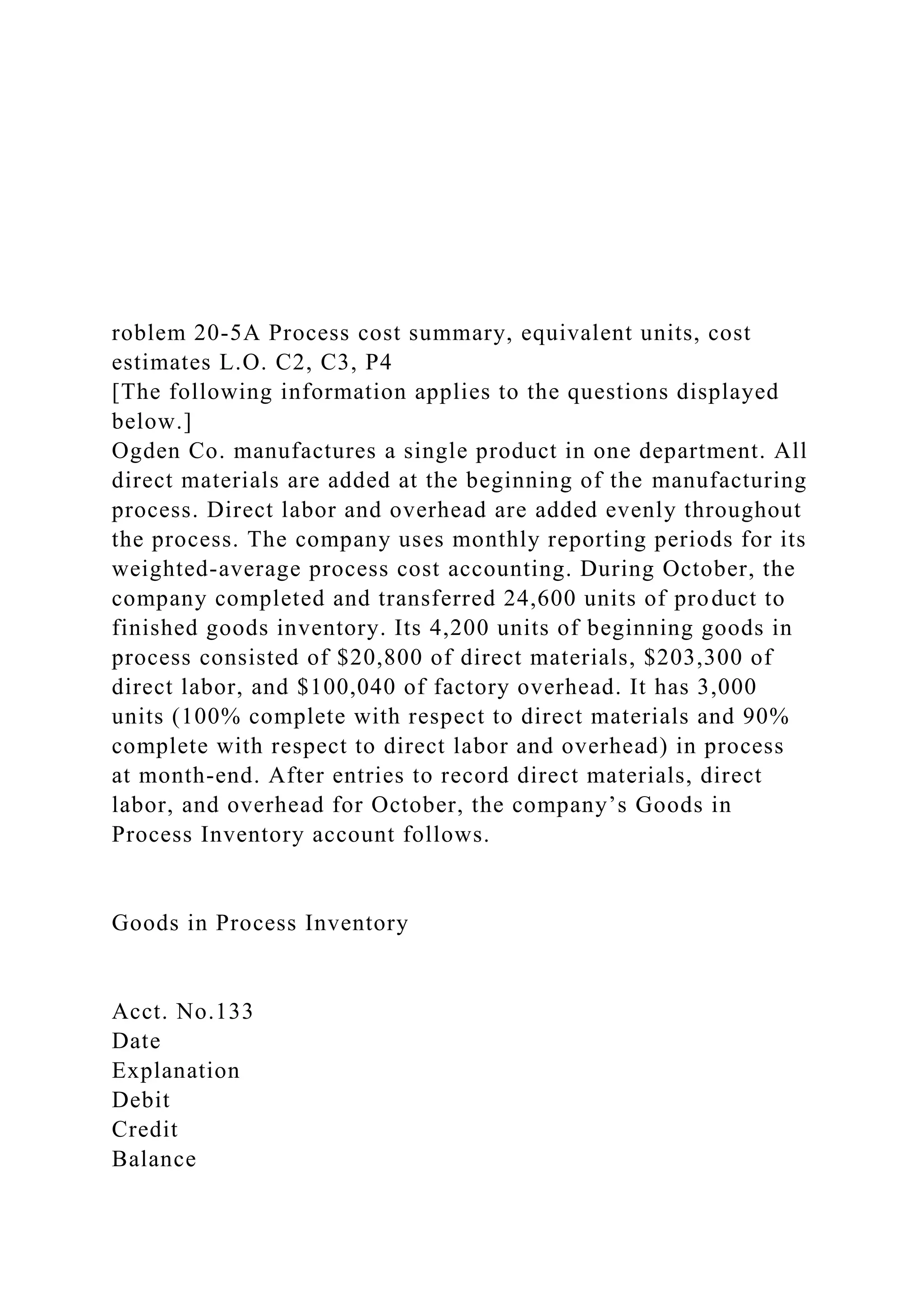 roblem 20-5A Process cost summary, equivalent units, cost
estimates L.O. C2, C3, P4
[The following information applies to the questions displayed
below.]
Ogden Co. manufactures a single product in one department. All
direct materials are added at the beginning of the manufacturing
process. Direct labor and overhead are added evenly throughout
the process. The company uses monthly reporting periods for its
weighted-average process cost accounting. During October, the
company completed and transferred 24,600 units of product to
finished goods inventory. Its 4,200 units of beginning goods in
process consisted of $20,800 of direct materials, $203,300 of
direct labor, and $100,040 of factory overhead. It has 3,000
units (100% complete with respect to direct materials and 90%
complete with respect to direct labor and overhead) in process
at month-end. After entries to record direct materials, direct
labor, and overhead for October, the company’s Goods in
Process Inventory account follows.
Goods in Process Inventory
Acct. No.133
Date
Explanation
Debit
Credit
Balance
 