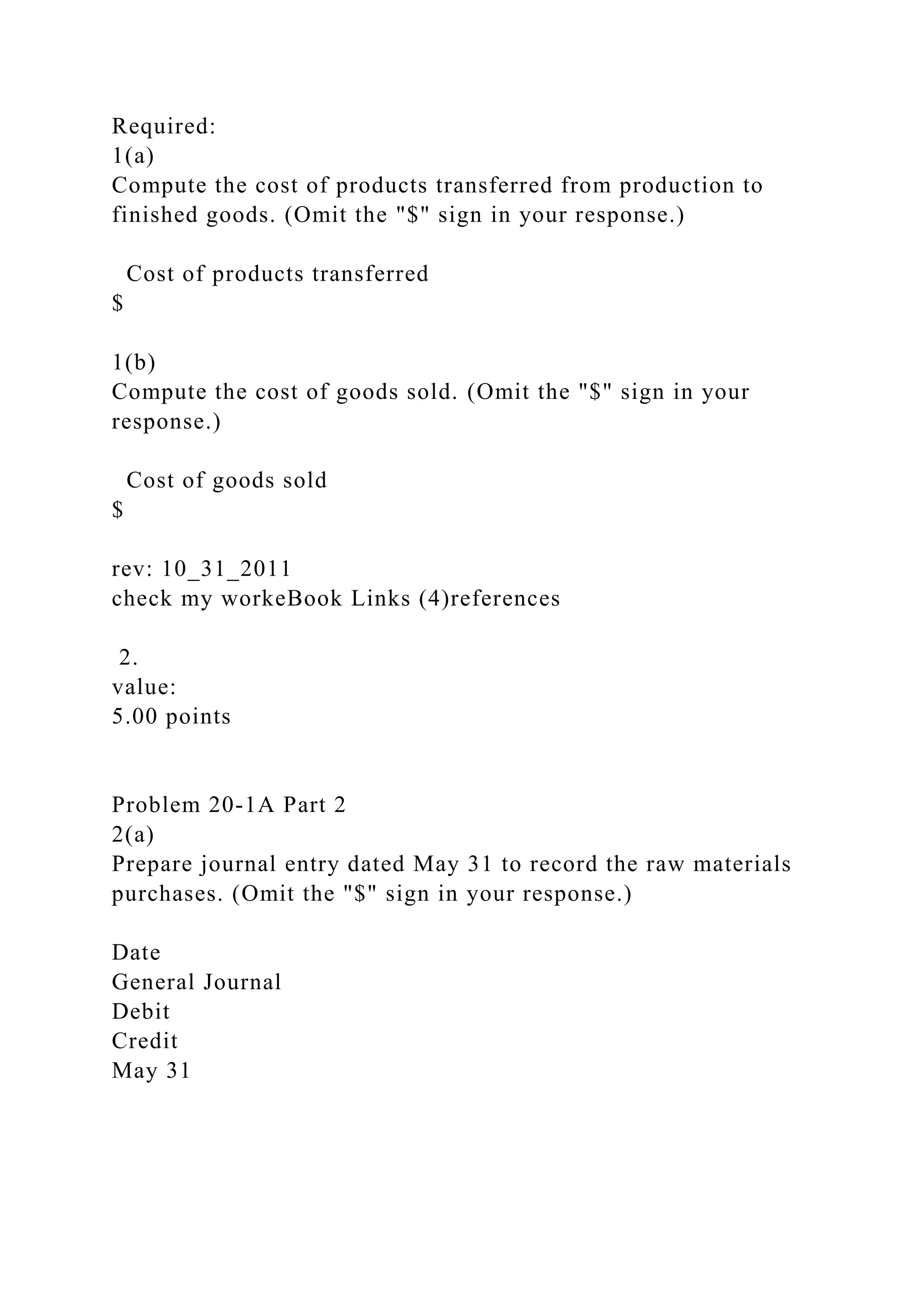 Required:
1(a)
Compute the cost of products transferred from production to
finished goods. (Omit the "$" sign in your response.)
Cost of products transferred
$
1(b)
Compute the cost of goods sold. (Omit the "$" sign in your
response.)
Cost of goods sold
$
rev: 10_31_2011
check my workeBook Links (4)references
2.
value:
5.00 points
Problem 20-1A Part 2
2(a)
Prepare journal entry dated May 31 to record the raw materials
purchases. (Omit the "$" sign in your response.)
Date
General Journal
Debit
Credit
May 31
 