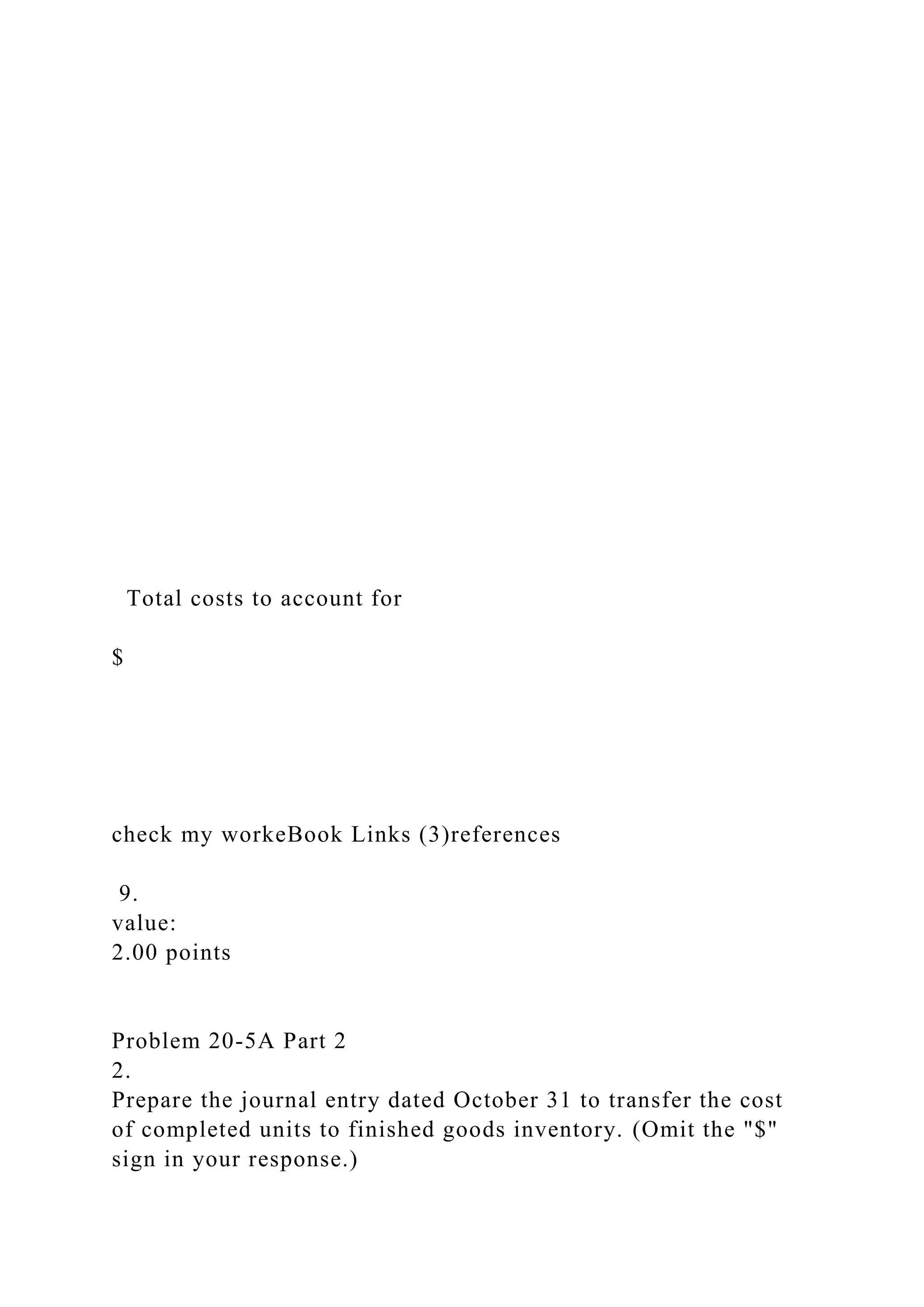 Total costs to account for
$
check my workeBook Links (3)references
9.
value:
2.00 points
Problem 20-5A Part 2
2.
Prepare the journal entry dated October 31 to transfer the cost
of completed units to finished goods inventory. (Omit the "$"
sign in your response.)
 