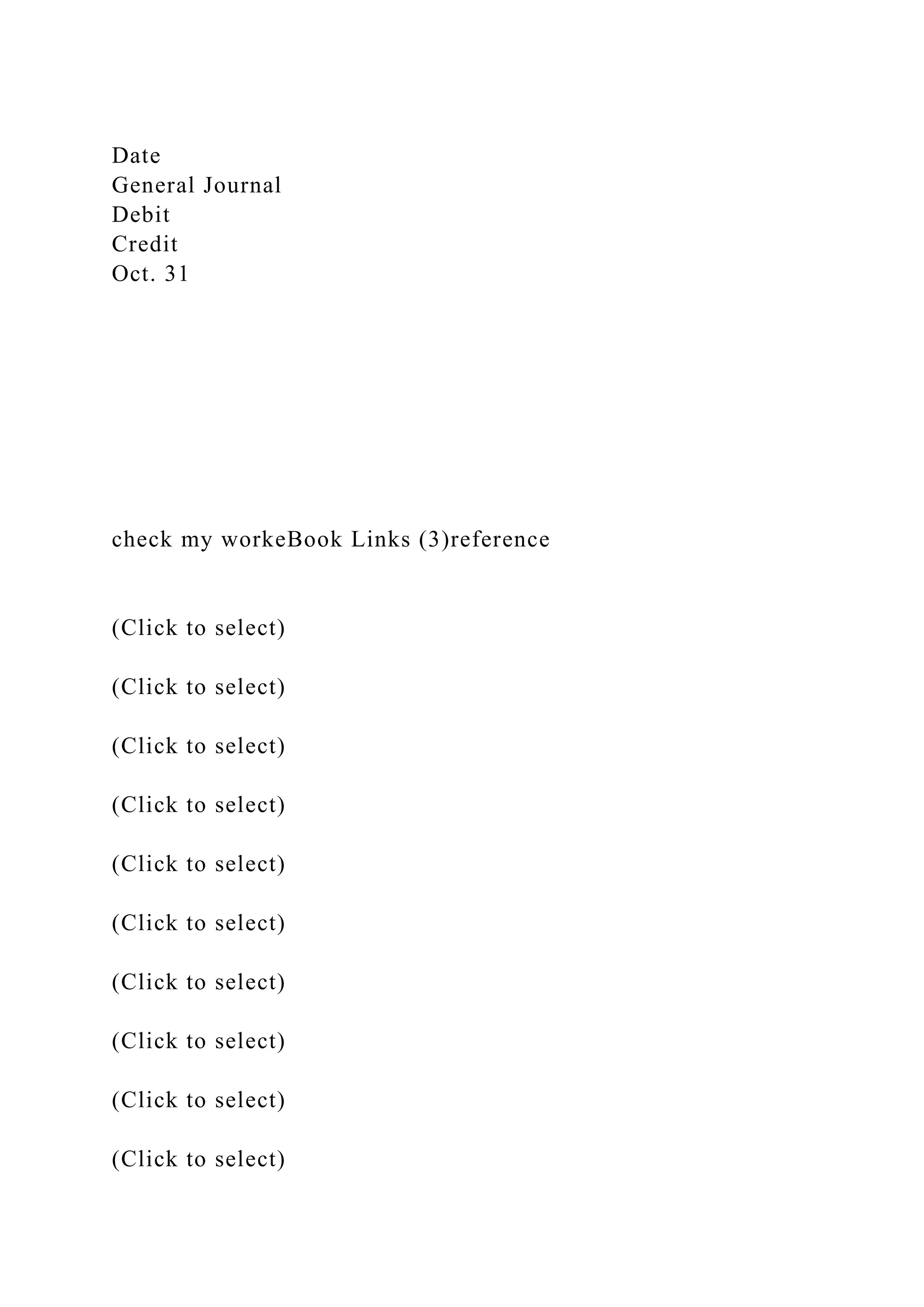 Date
General Journal
Debit
Credit
Oct. 31
check my workeBook Links (3)reference
(Click to select)
(Click to select)
(Click to select)
(Click to select)
(Click to select)
(Click to select)
(Click to select)
(Click to select)
(Click to select)
(Click to select)
 