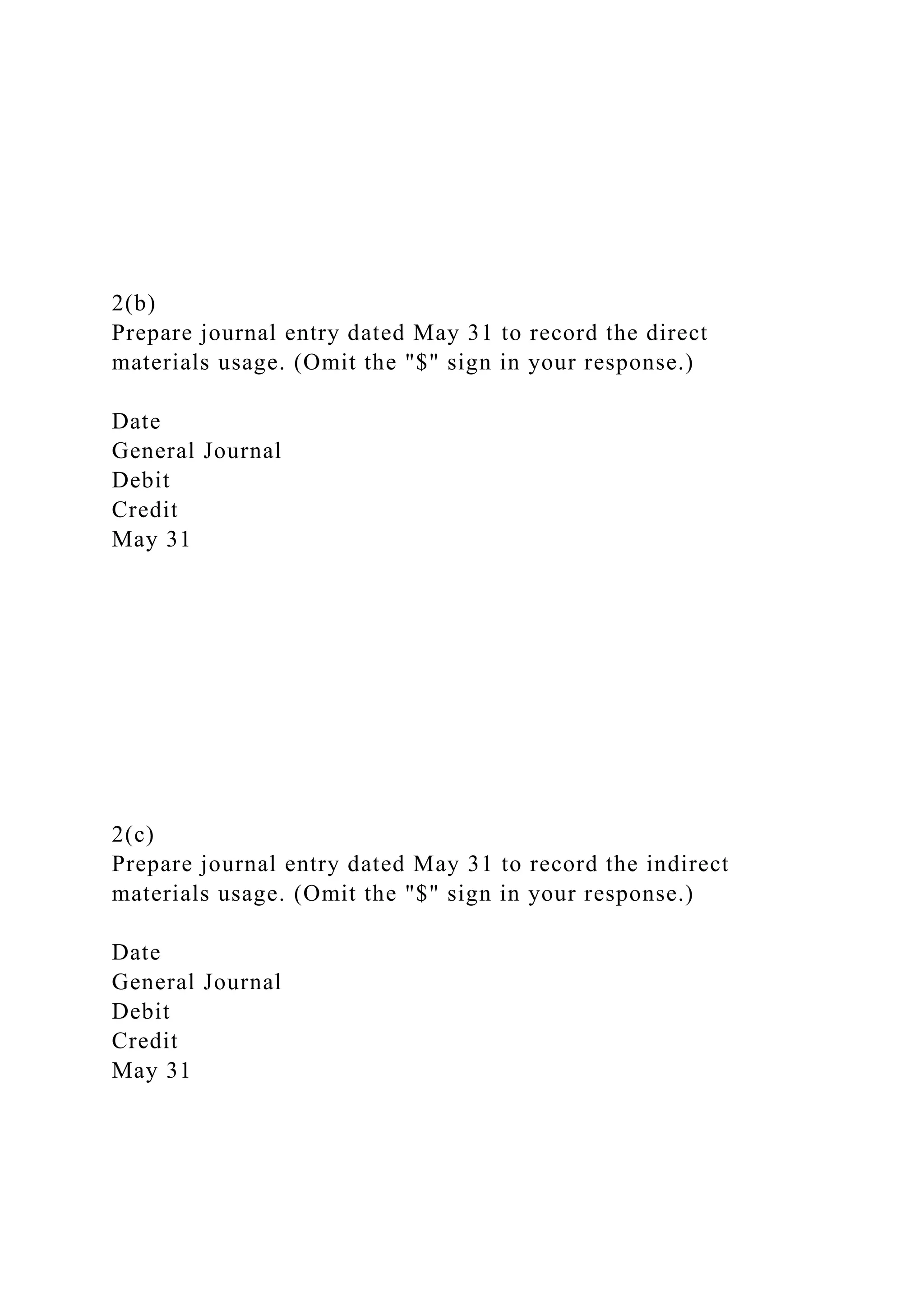 2(b)
Prepare journal entry dated May 31 to record the direct
materials usage. (Omit the "$" sign in your response.)
Date
General Journal
Debit
Credit
May 31
2(c)
Prepare journal entry dated May 31 to record the indirect
materials usage. (Omit the "$" sign in your response.)
Date
General Journal
Debit
Credit
May 31
 