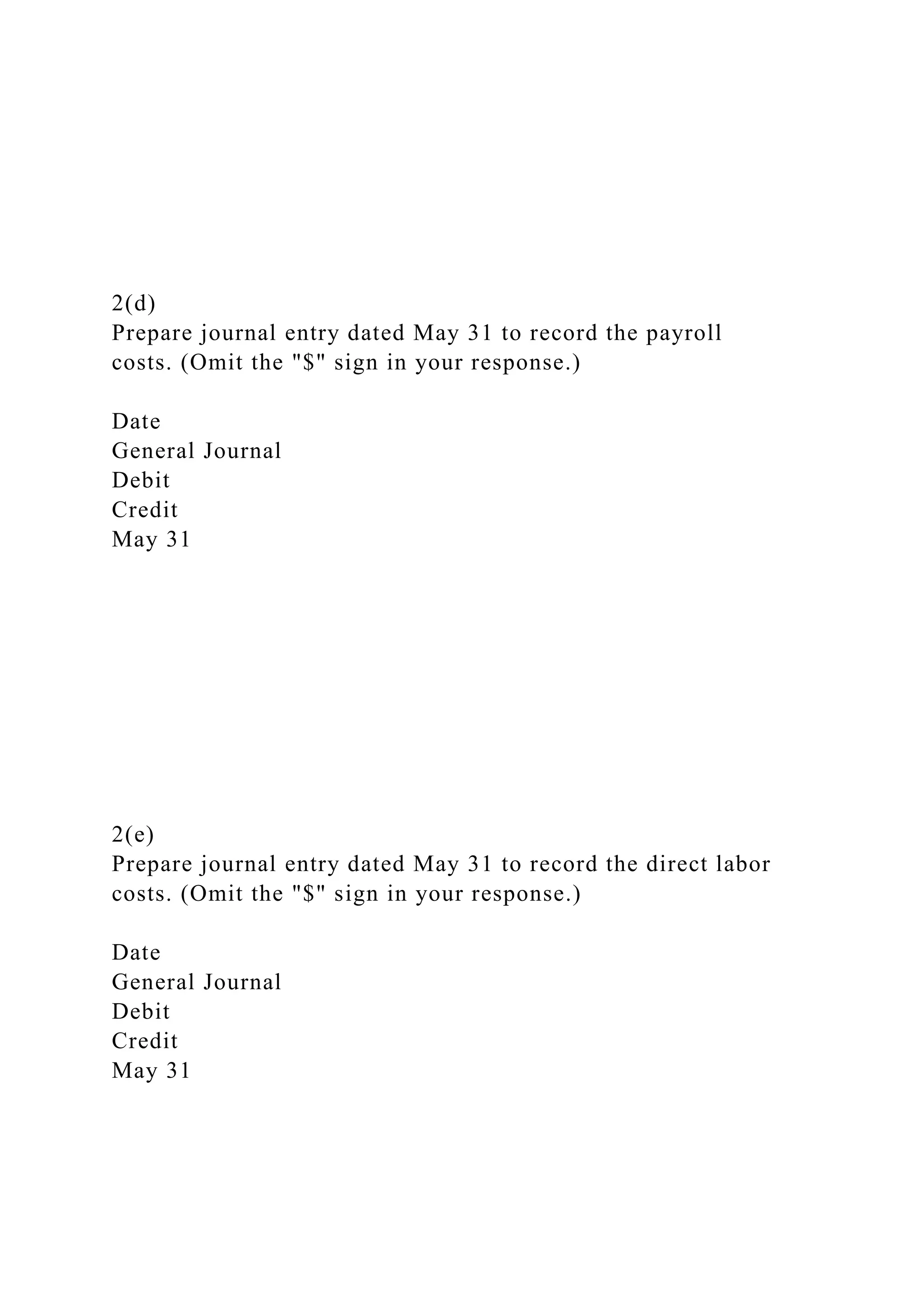 2(d)
Prepare journal entry dated May 31 to record the payroll
costs. (Omit the "$" sign in your response.)
Date
General Journal
Debit
Credit
May 31
2(e)
Prepare journal entry dated May 31 to record the direct labor
costs. (Omit the "$" sign in your response.)
Date
General Journal
Debit
Credit
May 31
 