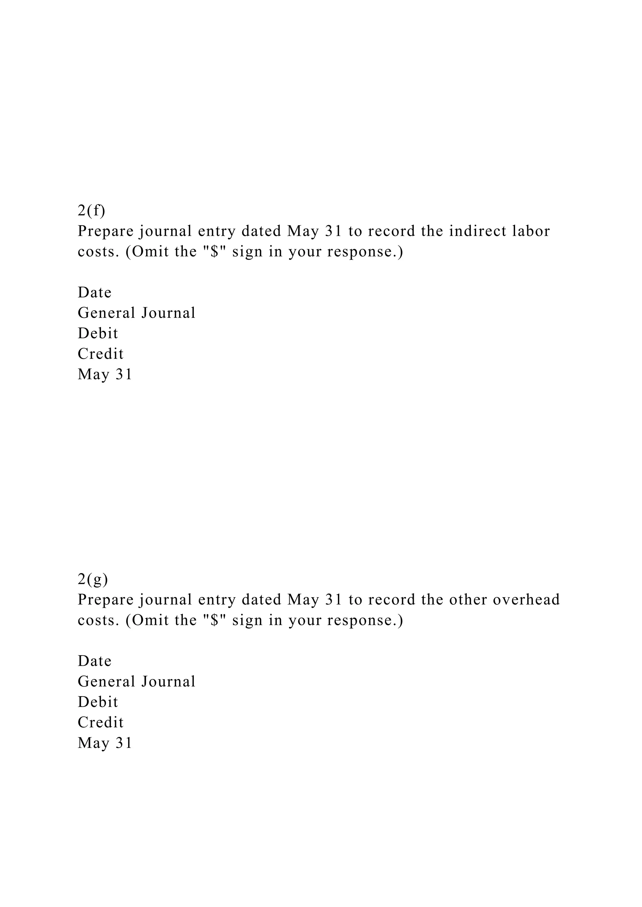 2(f)
Prepare journal entry dated May 31 to record the indirect labor
costs. (Omit the "$" sign in your response.)
Date
General Journal
Debit
Credit
May 31
2(g)
Prepare journal entry dated May 31 to record the other overhead
costs. (Omit the "$" sign in your response.)
Date
General Journal
Debit
Credit
May 31
 