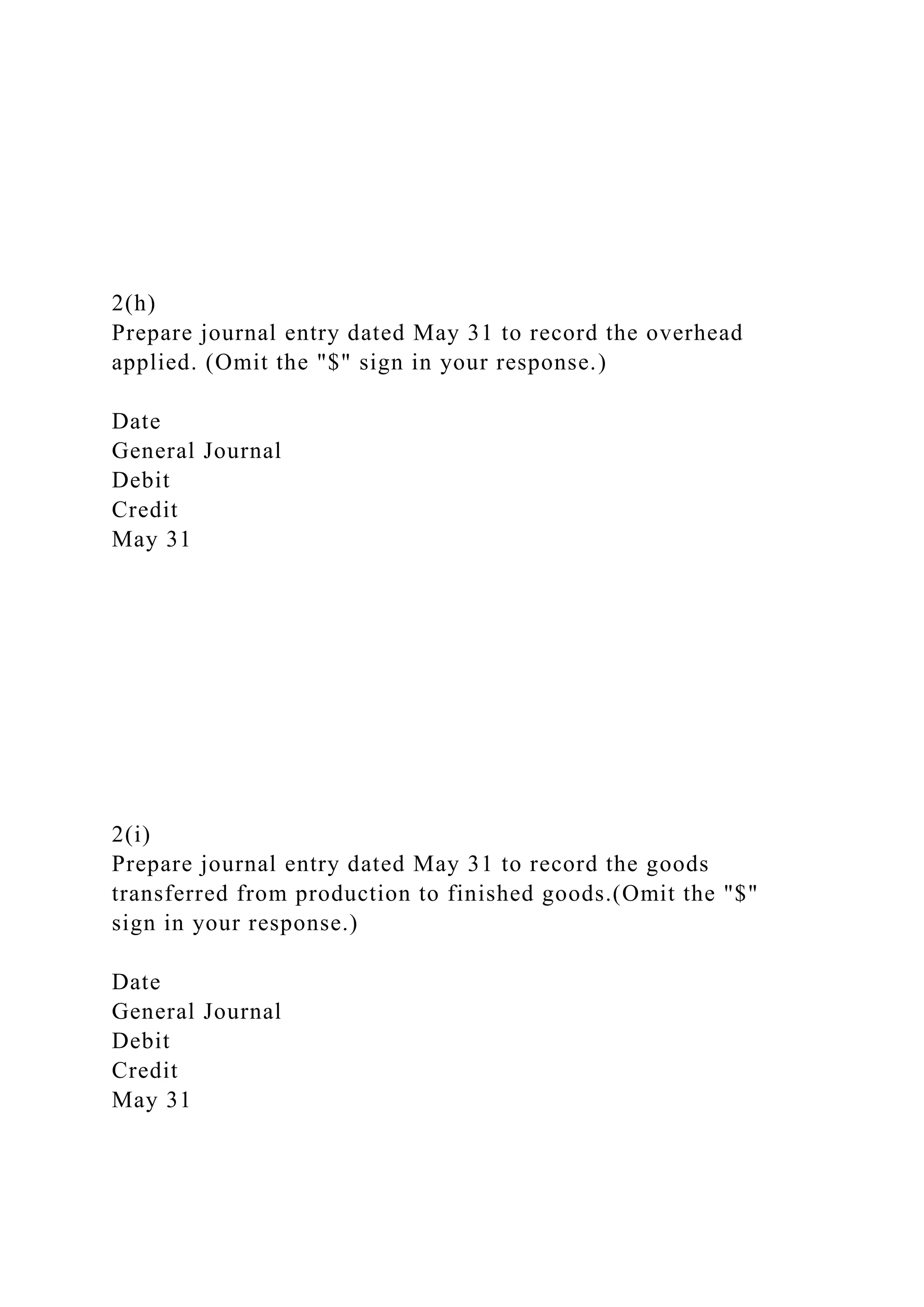 2(h)
Prepare journal entry dated May 31 to record the overhead
applied. (Omit the "$" sign in your response.)
Date
General Journal
Debit
Credit
May 31
2(i)
Prepare journal entry dated May 31 to record the goods
transferred from production to finished goods.(Omit the "$"
sign in your response.)
Date
General Journal
Debit
Credit
May 31
 