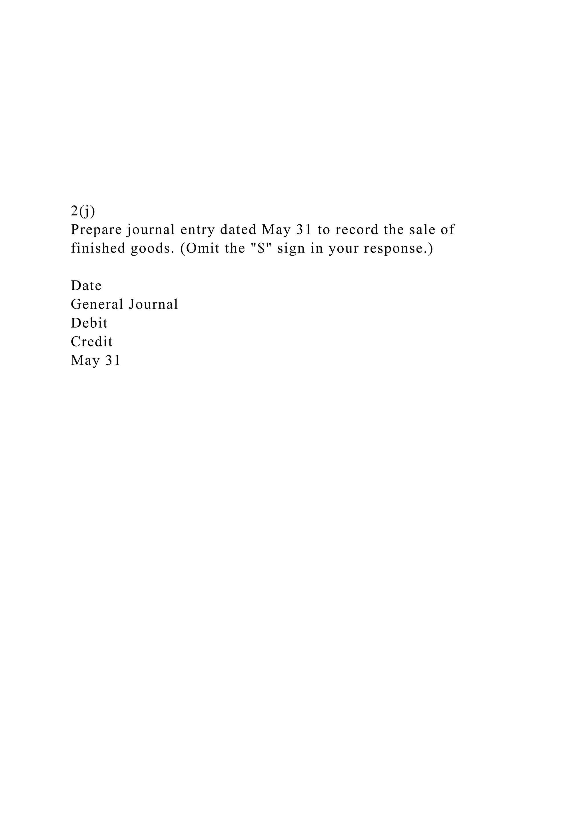 2(j)
Prepare journal entry dated May 31 to record the sale of
finished goods. (Omit the "$" sign in your response.)
Date
General Journal
Debit
Credit
May 31
 