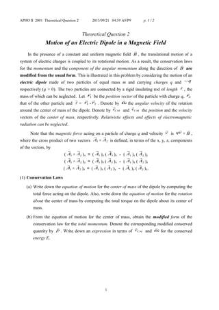 APHO II 2001 Theoretical Question 2 2013/09/21 04:59 A9/P9 p. 1 / 2
Theoretical Question 2
Motion of an Electric Dipole in a Magnetic Field
In the presence of a constant and uniform magnetic field B

, the translational motion of a
system of electric charges is coupled to its rotational motion. As a result, the conservation laws
for the momentum and the component of the angular momentum along the direction of B

are
modified from the usual form. This is illustrated in this problem by considering the motion of an
electric dipole made of two particles of equal mass m and carrying charges q and q−
respectively (q > 0). The two particles are connected by a rigid insulating rod of length  , the
mass of which can be neglected. Let 1r

be the position vector of the particle with charge q, 2r

that of the other particle and 

= 1r

- 2r

. Denote by ω

the angular velocity of the rotation
around the center of mass of the dipole. Denote by CMr

and CMv

the position and the velocity
vectors of the center of mass, respectively. Relativistic effects and effects of electromagnetic
radiation can be neglected.
Note that the magnetic force acting on a particle of charge q and velocity v

is vq

× B

,
where the cross product of two vectors 1A

× 2A

is defined, in terms of the x, y, z, components
of the vectors, by
( 1A

× 2A

)x ＝ ( 1A

)y ( 2
A

)z － ( 1A

)z ( 2A

)y
( 1A

× 2A

)y ＝ ( 1A

)z ( 2A

)x － ( 1A

)x ( 2A

)z
( 1A

× 2A

)z ＝ ( 1A

)x ( 2A

)y － ( 1A

)y ( 2A

)x.
(1) Conservation Laws
(a) Write down the equation of motion for the center of mass of the dipole by computing the
total force acting on the dipole. Also, write down the equation of motion for the rotation
about the center of mass by computing the total torque on the dipole about its center of
mass.
(b) From the equation of motion for the center of mass, obtain the modified form of the
conservation law for the total momentum. Denote the corresponding modified conserved
quantity by P

. Write down an expression in terms of CMv

and ω

for the conserved
energy E.
1
 