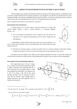 36th
International Physics Olympiad. Salamanca (España) 2005
Th 2 Page 1 of 3
R.S.E.F.
Th 2 ABSOLUTE MEASUREMENTS OF ELECTRICAL QUANTITIES
The technological and scientific transformations underwent during the XIX century produced a compelling need of
universally accepted standards for the electrical quantities. It was thought the new absolute units should only rely on the
standards of length, mass and time established after the French Revolution. An intensive experimental work to settle the
values of these units was developed from 1861 until 1912. We propose here three case studies.
Marks are indicated at the beginning of each subquestion, in parenthesis.
Determination of the ohm (Kelvin)
A closed circular coil of N turns, radius a and total resistance R is rotated with
uniform angular velocity ω about a vertical diameter in a horizontal magnetic
field iBB
rr
00 = .
1. (0.5+1.0) Compute the electromotive force ε induced in the coil, and also the
mean power1
P required for maintaining the coil in motion. Neglect the coil
self inductance.
A small magnetic needle is placed at the center of the coil, as shown in Figure F-1. It
is free to turn slowly around the Z axis in a horizontal plane, but it cannot follow the rapid
rotation of the coil.
2. (2.0) Once the stationary regime is reached, the needle will set at a direction making a small angle θ with 0B
r
.
Compute the resistance R of the coil in terms of this angle and the other parameters of the system.
Lord Kelvin used this method in the 1860s to set the absolute standard for the ohm. To avoid the rotating coil,
Lorenz devised an alternative method used by Lord Rayleigh and Ms. Sidgwick, that we analyze in the next paragraphs.
Determination of the ohm (Rayleigh, Sidgwick).
The experimental setup is shown in Figure
F-2. It consists of two identical metal disks D and D'
of radius b mounted on the conducting shaft SS'. A
motor rotates the set at an angular velocity ω, which
can be adjusted for measuring R. Two identical coils
C and C' (of radius a and with N turns each)
surround the disks. They are connected in such a
form that the current I flows through them in
opposite directions. The whole apparatus serves to
measure the resistance R.
1
The mean value X of a quantity ( )tX in a periodic system of period T is ( )∫=
T
dttX
T
X
0
1
You may need one or more of these integrals:
0
2
0
2
0
2
0
cossincossin === ∫∫∫
πππ
dxxxdxxdxx , π
ππ
==
∫∫
2
0
2
2
0
2
cossin dxxdxx , and later
11
1
nn
n
x dx x
+
+
=∫
G
D
4
C
C'
S'
S
F-2
D'
1
2
ω
R
I
3
X
Z
F-1
0B
r θ
ω
 
