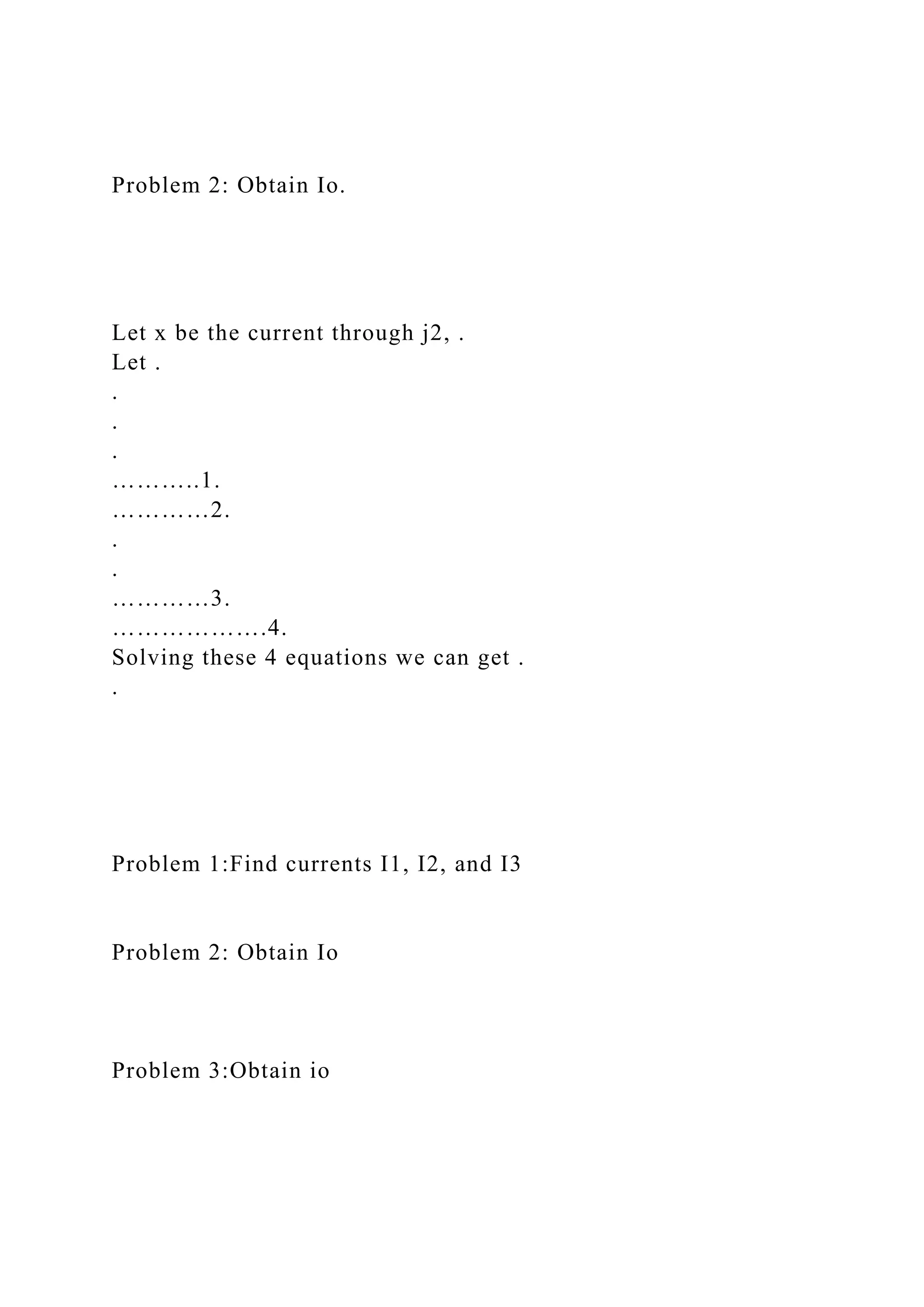 Problem 2: Obtain Io.
Let x be the current through j2, .
Let .
.
.
.
………..1.
…………2.
.
.
…………3.
……………….4.
Solving these 4 equations we can get .
.
Problem 1:Find currents I1, I2, and I3
Problem 2: Obtain Io
Problem 3:Obtain io