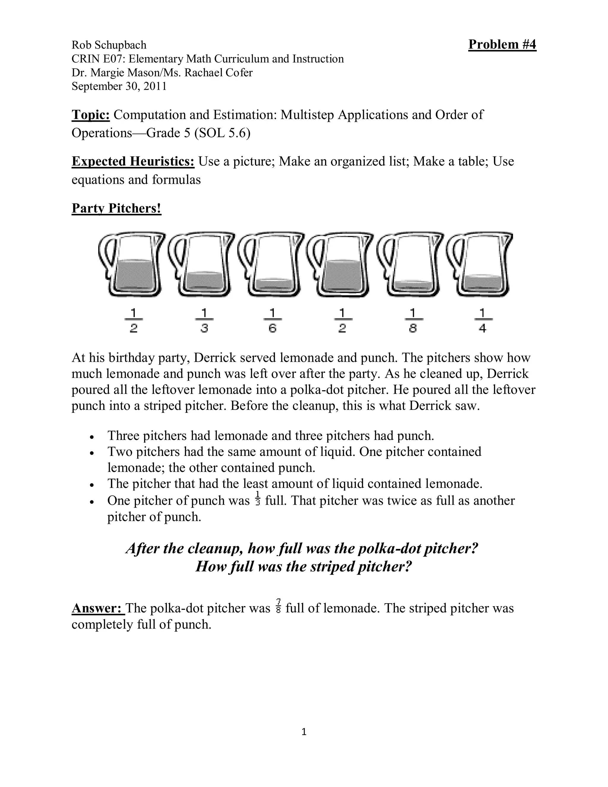 Rob Schupbach                                                           Problem #4
CRIN E07: Elementary Math Curriculum and Instruction
Dr. Margie Mason/Ms. Rachael Cofer
September 30, 2011

Topic: Computation and Estimation: Multistep Applications and Order of
Operations—Grade 5 (SOL 5.6)

Expected Heuristics: Use a picture; Make an organized list; Make a table; Use
equations and formulas

Party Pitchers!




At his birthday party, Derrick served lemonade and punch. The pitchers show how
much lemonade and punch was left over after the party. As he cleaned up, Derrick
poured all the leftover lemonade into a polka-dot pitcher. He poured all the leftover
punch into a striped pitcher. Before the cleanup, this is what Derrick saw.

      Three pitchers had lemonade and three pitchers had punch.
      Two pitchers had the same amount of liquid. One pitcher contained
       lemonade; the other contained punch.
      The pitcher that had the least amount of liquid contained lemonade.
      One pitcher of punch was full. That pitcher was twice as full as another
       pitcher of punch.

          After the cleanup, how full was the polka-dot pitcher?
                     How full was the striped pitcher?

Answer: The polka-dot pitcher was       full of lemonade. The striped pitcher was
completely full of punch.




                                           1
 