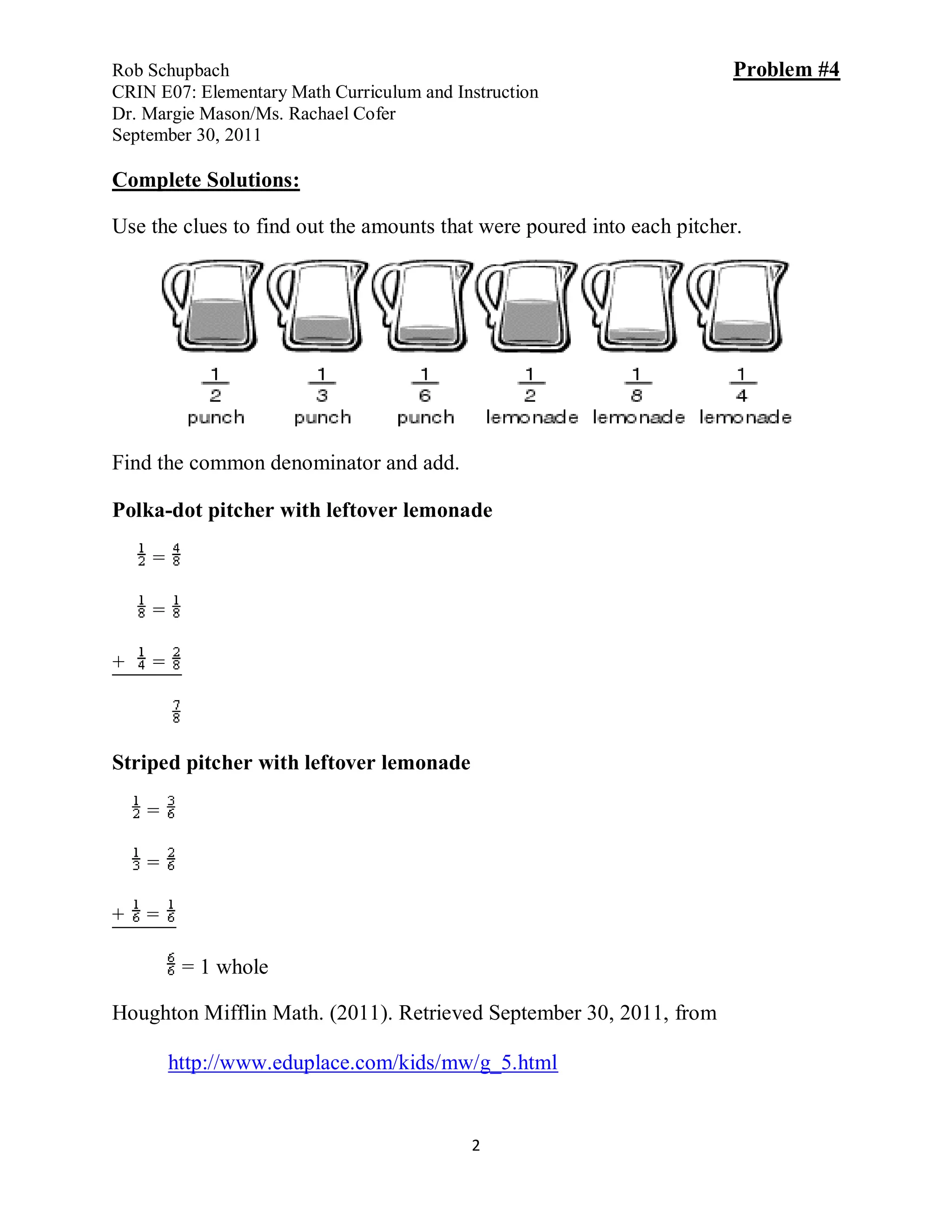 Rob Schupbach                                                          Problem #4
CRIN E07: Elementary Math Curriculum and Instruction
Dr. Margie Mason/Ms. Rachael Cofer
September 30, 2011

Complete Solutions:

Use the clues to find out the amounts that were poured into each pitcher.




Find the common denominator and add.

Polka-dot pitcher with leftover lemonade

    =

    =

+   =



Striped pitcher with leftover lemonade

    =

    =

+   =

         = 1 whole

Houghton Mifflin Math. (2011). Retrieved September 30, 2011, from

        http://www.eduplace.com/kids/mw/g_5.html


                                           2
 