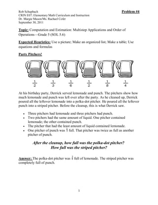 Rob Schupbach                                                           Problem #4
CRIN E07: Elementary Math Curriculum and Instruction
Dr. Margie Mason/Ms. Rachael Cofer
September 30, 2011

Topic: Computation and Estimation: Multistep Applications and Order of
Operations—Grade 5 (SOL 5.6)

Expected Heuristics: Use a picture; Make an organized list; Make a table; Use
equations and formulas

Party Pitchers!




At his birthday party, Derrick served lemonade and punch. The pitchers show how
much lemonade and punch was left over after the party. As he cleaned up, Derrick
poured all the leftover lemonade into a polka-dot pitcher. He poured all the leftover
punch into a striped pitcher. Before the cleanup, this is what Derrick saw.

      Three pitchers had lemonade and three pitchers had punch.
      Two pitchers had the same amount of liquid. One pitcher contained
       lemonade; the other contained punch.
      The pitcher that had the least amount of liquid contained lemonade.
      One pitcher of punch was full. That pitcher was twice as full as another
       pitcher of punch.

          After the cleanup, how full was the polka-dot pitcher?
                     How full was the striped pitcher?

Answer: The polka-dot pitcher was       full of lemonade. The striped pitcher was
completely full of punch.




                                           1
 