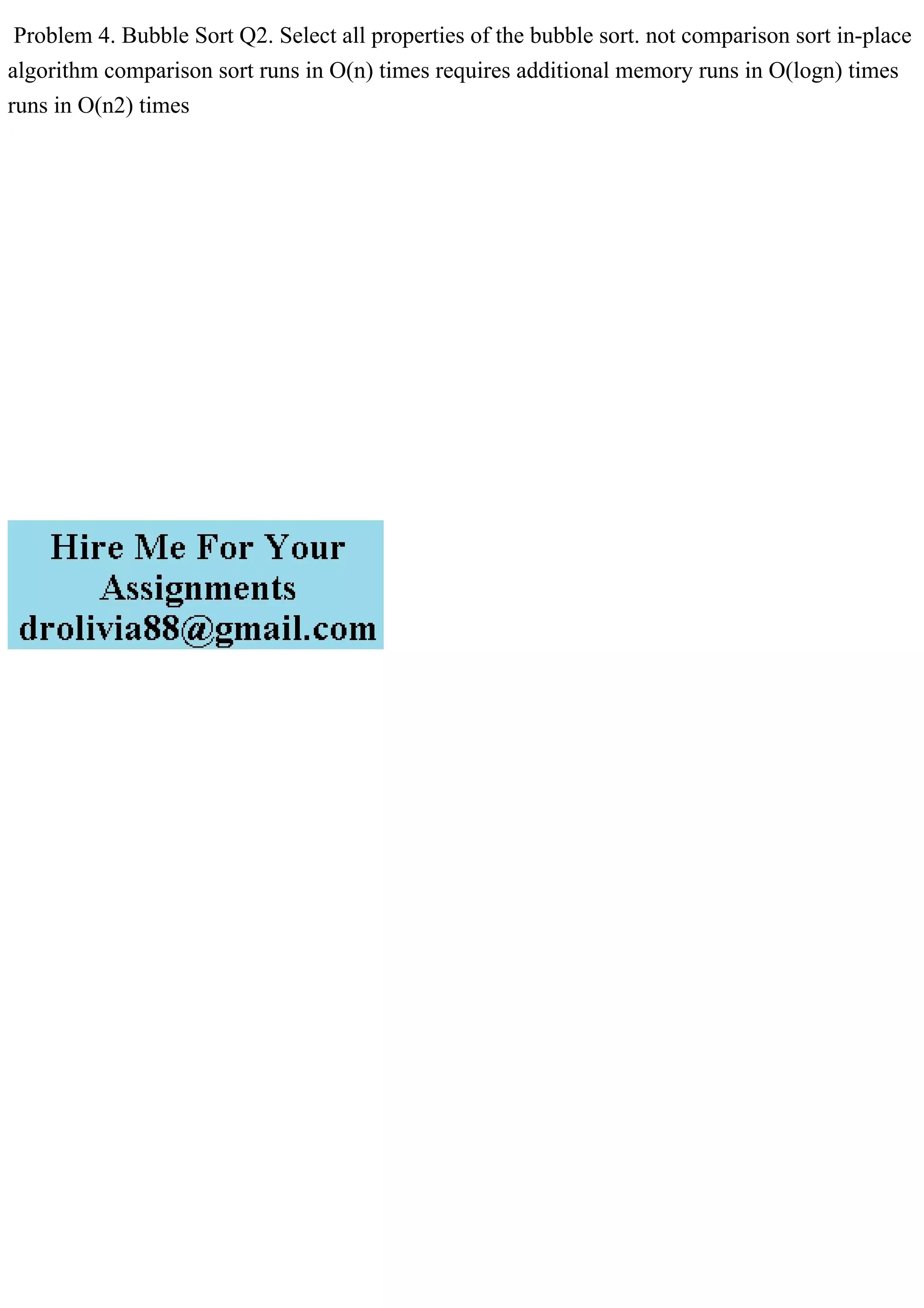 Problem 4. Bubble Sort Q2. Select all properties of the bubble sort. not comparison sort in-place
algorithm comparison sort runs in O(n) times requires additional memory runs in O(logn) times
runs in O(n2) times