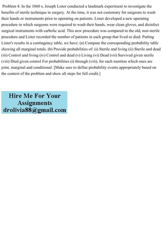 Problem 4: In the 1860 s, Joseph Lister conducted a landmark experiment to investigate the
benefits of sterile technique in surgery. At the time, it was not customary for surgeons to wash
their hands or instruments prior to operating on patients. Lister developed a new operating
procedure in which surgeons were required to wash their hands, wear clean gloves, and disinfect
surgical instruments with carbolic acid. This new procedure was compared to the old, non-sterile
procedure and Lister recorded the number of patients in each group that lived or died. Putting
Lister's results in a contingency table, we have: (a) Compute the corresponding probability table
showing all marginal totals. (b) Provide probabilities of: (i) Sterile and living (ii) Sterile and dead
(iii) Control and living (iv) Control and dead (v) Living (vi) Dead (vii) Survived given sterile
(viii) Died given control For probabilities (i) through (viii), for each mention which ones are
joint, marginal and conditional. [Make sure to define probability events appropriately based on
the context of the problem and show all steps for full credit.]
 