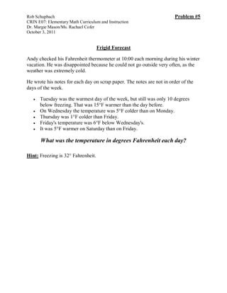 Rob Schupbach                                                           Problem #5
CRIN E07: Elementary Math Curriculum and Instruction
Dr. Margie Mason/Ms. Rachael Cofer
October 3, 2011


                                    Frigid Forecast

Andy checked his Fahrenheit thermometer at 10:00 each morning during his winter
vacation. He was disappointed because he could not go outside very often, as the
weather was extremely cold.

He wrote his notes for each day on scrap paper. The notes are not in order of the
days of the week.

      Tuesday was the warmest day of the week, but still was only 10 degrees
       below freezing. That was 15°F warmer than the day before.
      On Wednesday the temperature was 5°F colder than on Monday.
      Thursday was 1°F colder than Friday.
      Friday's temperature was 6°F below Wednesday's.
      It was 5°F warmer on Saturday than on Friday.

       What was the temperature in degrees Fahrenheit each day?

Hint: Freezing is 32° Fahrenheit.
 
