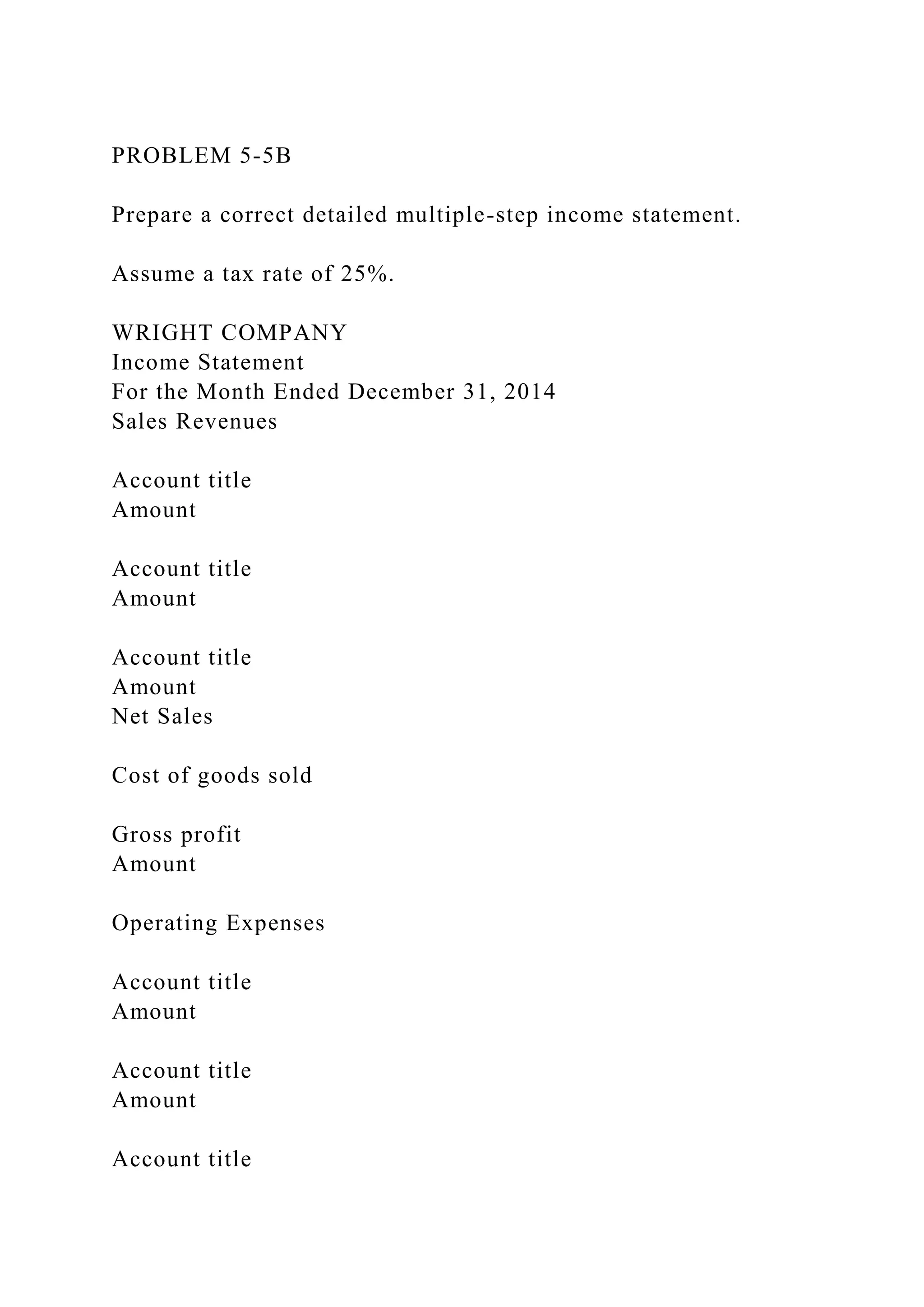 PROBLEM 5-5B
Prepare a correct detailed multiple-step income statement.
Assume a tax rate of 25%.
WRIGHT COMPANY
Income Statement
For the Month Ended December 31, 2014
Sales Revenues
Account title
Amount
Account title
Amount
Account title
Amount
Net Sales
Cost of goods sold
Gross profit
Amount
Operating Expenses
Account title
Amount
Account title
Amount
Account title
 
