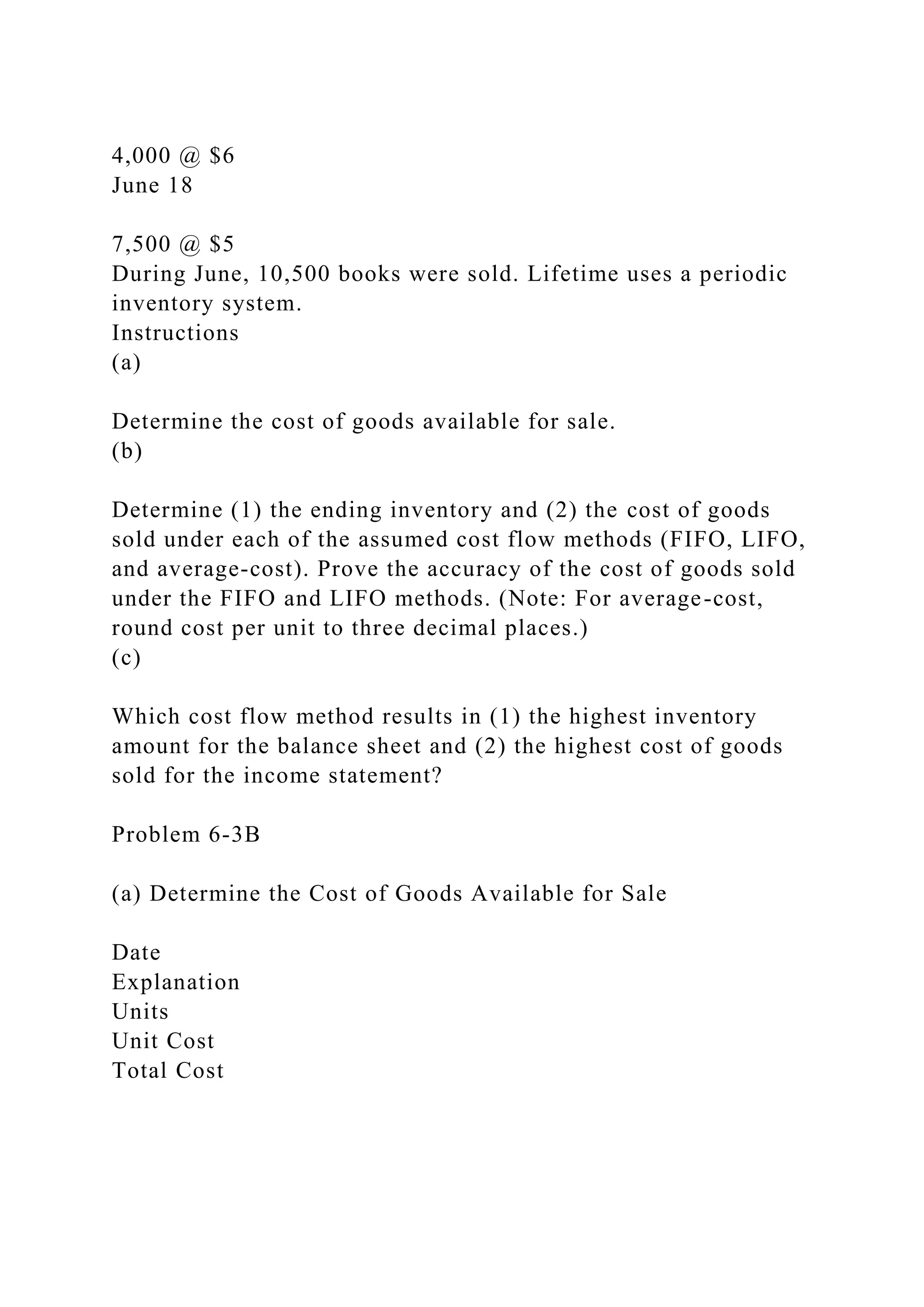 4,000 @ $6
June 18
7,500 @ $5
During June, 10,500 books were sold. Lifetime uses a periodic
inventory system.
Instructions
(a)
Determine the cost of goods available for sale.
(b)
Determine (1) the ending inventory and (2) the cost of goods
sold under each of the assumed cost flow methods (FIFO, LIFO,
and average-cost). Prove the accuracy of the cost of goods sold
under the FIFO and LIFO methods. (Note: For average-cost,
round cost per unit to three decimal places.)
(c)
Which cost flow method results in (1) the highest inventory
amount for the balance sheet and (2) the highest cost of goods
sold for the income statement?
Problem 6-3B
(a) Determine the Cost of Goods Available for Sale
Date
Explanation
Units
Unit Cost
Total Cost
 