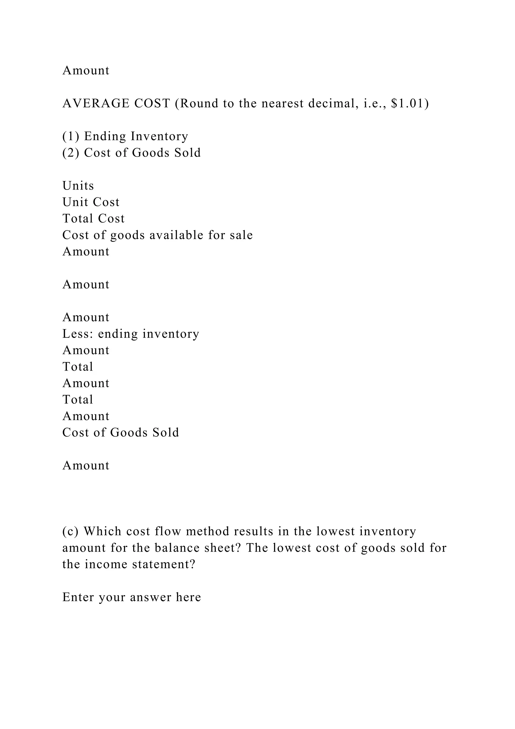Amount
AVERAGE COST (Round to the nearest decimal, i.e., $1.01)
(1) Ending Inventory
(2) Cost of Goods Sold
Units
Unit Cost
Total Cost
Cost of goods available for sale
Amount
Amount
Amount
Less: ending inventory
Amount
Total
Amount
Total
Amount
Cost of Goods Sold
Amount
(c) Which cost flow method results in the lowest inventory
amount for the balance sheet? The lowest cost of goods sold for
the income statement?
Enter your answer here
 
