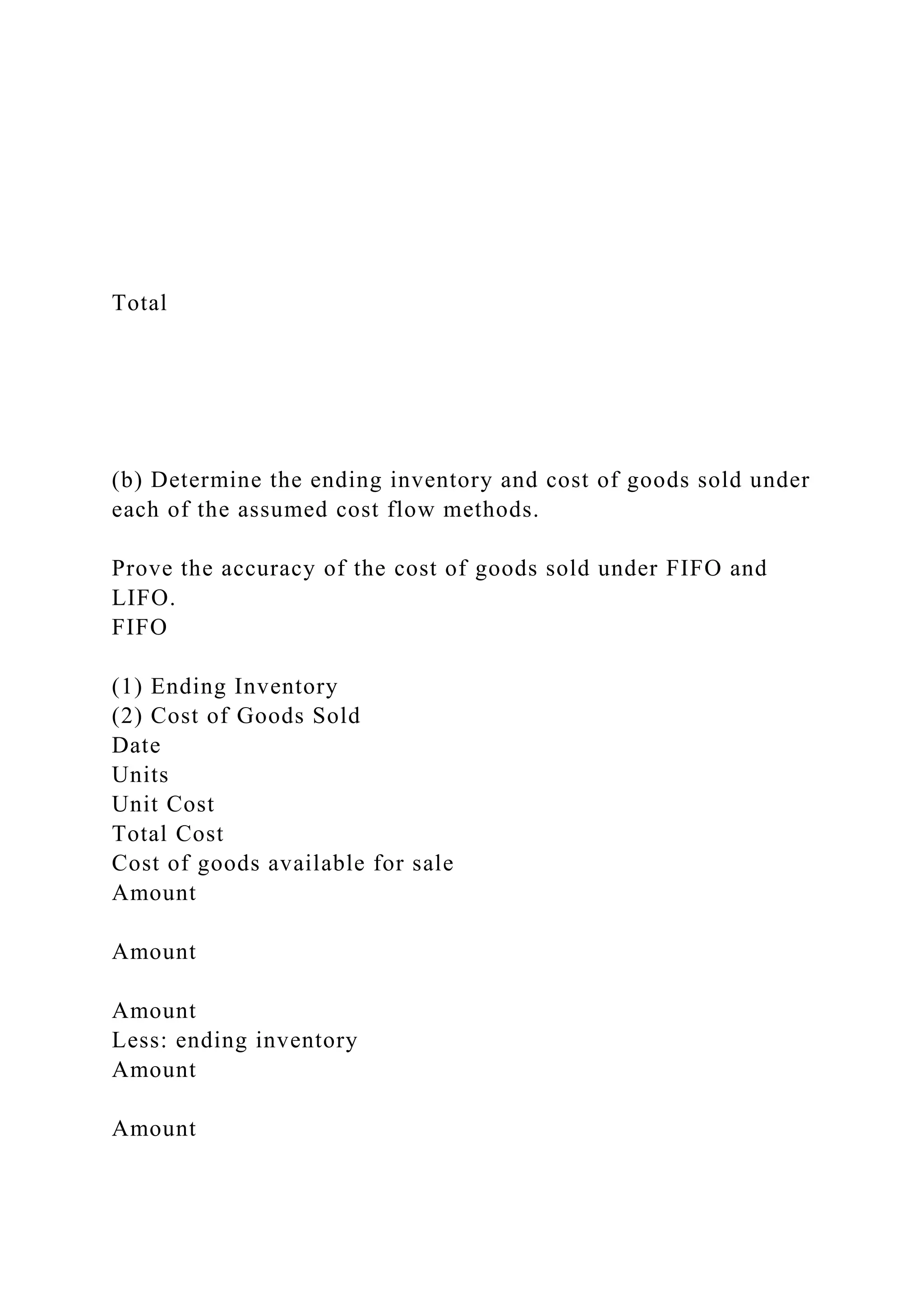 Total
(b) Determine the ending inventory and cost of goods sold under
each of the assumed cost flow methods.
Prove the accuracy of the cost of goods sold under FIFO and
LIFO.
FIFO
(1) Ending Inventory
(2) Cost of Goods Sold
Date
Units
Unit Cost
Total Cost
Cost of goods available for sale
Amount
Amount
Amount
Less: ending inventory
Amount
Amount
 