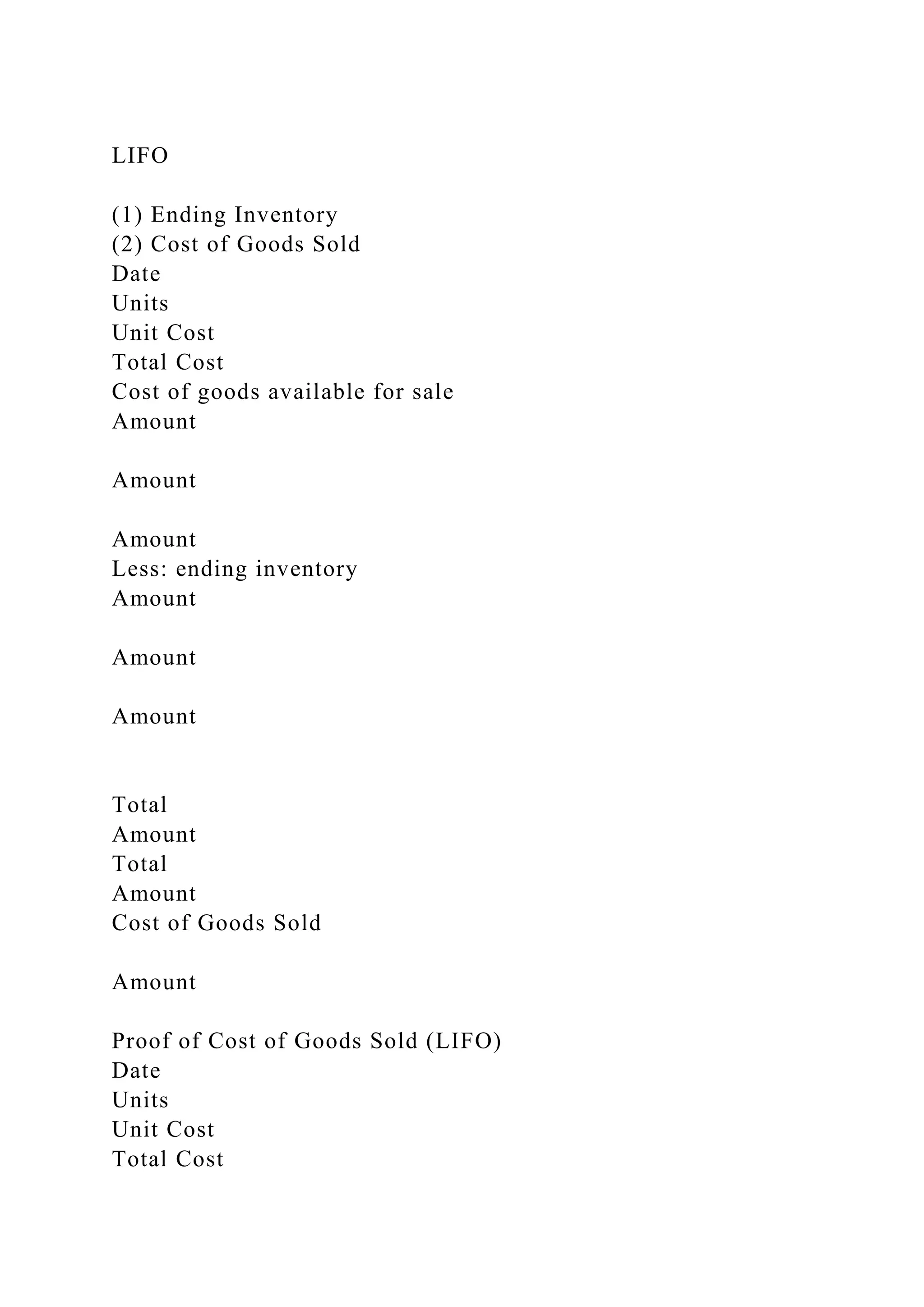 LIFO
(1) Ending Inventory
(2) Cost of Goods Sold
Date
Units
Unit Cost
Total Cost
Cost of goods available for sale
Amount
Amount
Amount
Less: ending inventory
Amount
Amount
Amount
Total
Amount
Total
Amount
Cost of Goods Sold
Amount
Proof of Cost of Goods Sold (LIFO)
Date
Units
Unit Cost
Total Cost
 