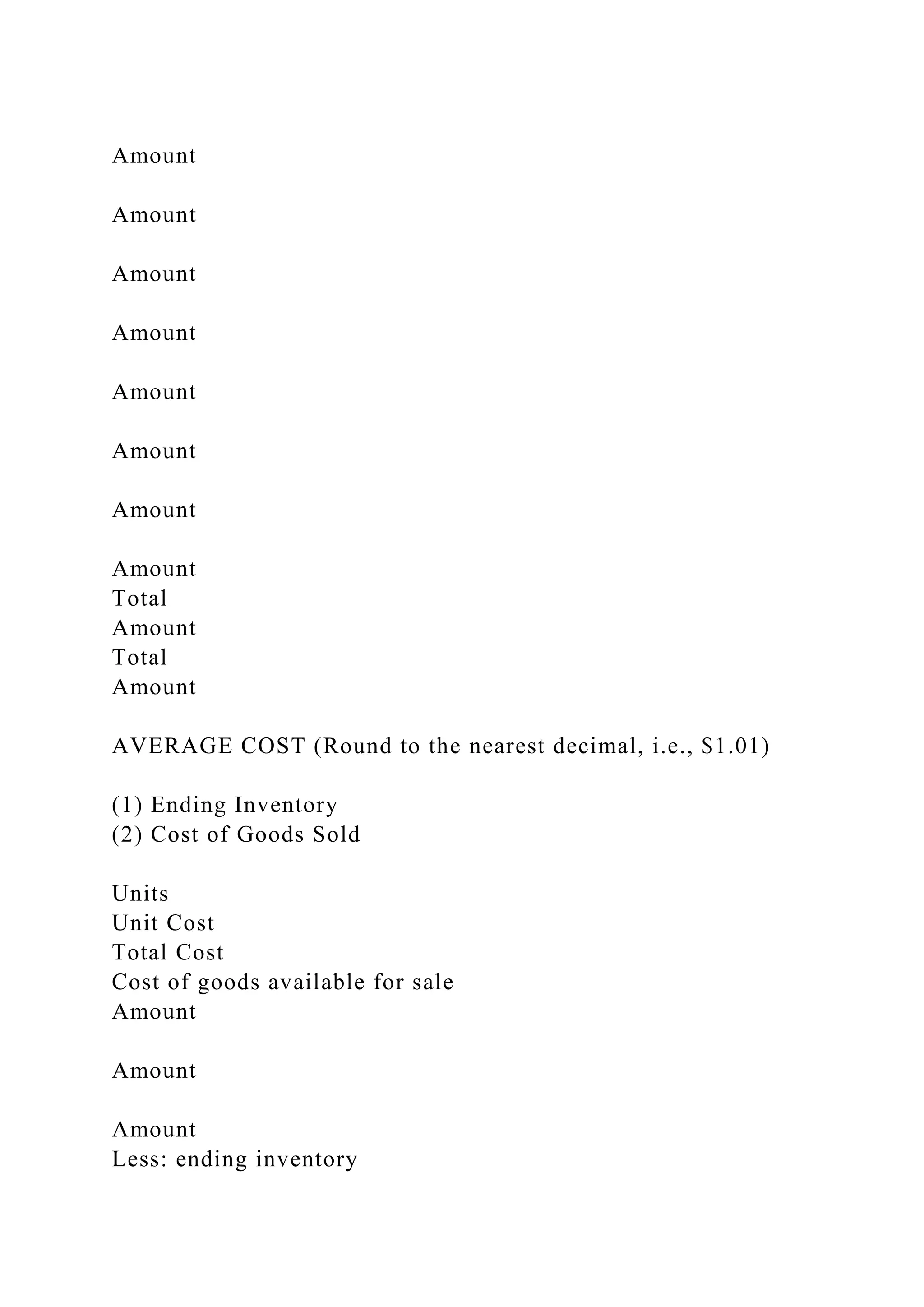 Amount
Amount
Amount
Amount
Amount
Amount
Amount
Amount
Total
Amount
Total
Amount
AVERAGE COST (Round to the nearest decimal, i.e., $1.01)
(1) Ending Inventory
(2) Cost of Goods Sold
Units
Unit Cost
Total Cost
Cost of goods available for sale
Amount
Amount
Amount
Less: ending inventory
 