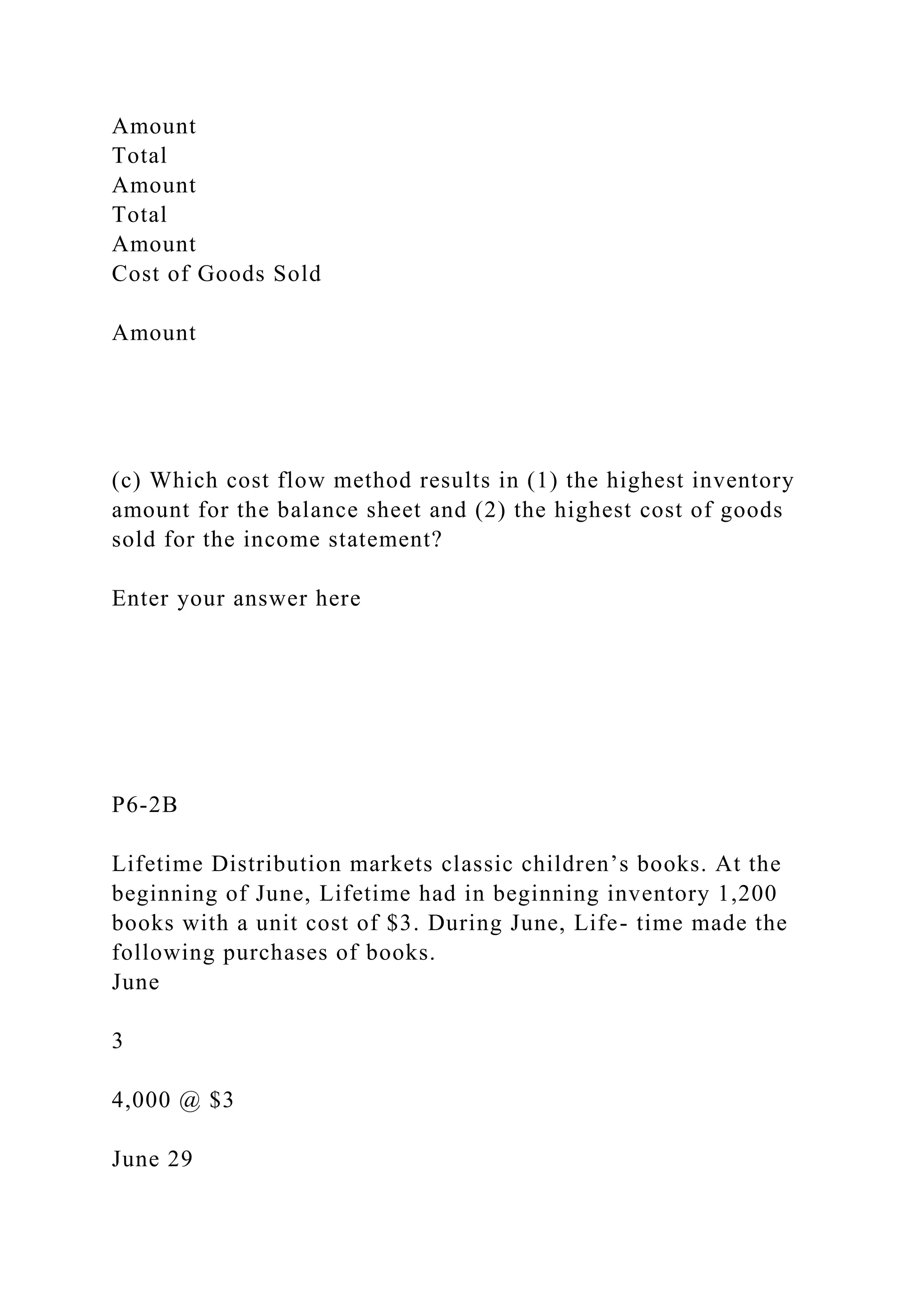 Amount
Total
Amount
Total
Amount
Cost of Goods Sold
Amount
(c) Which cost flow method results in (1) the highest inventory
amount for the balance sheet and (2) the highest cost of goods
sold for the income statement?
Enter your answer here
P6-2B
Lifetime Distribution markets classic children’s books. At the
beginning of June, Lifetime had in beginning inventory 1,200
books with a unit cost of $3. During June, Life- time made the
following purchases of books.
June
3
4,000 @ $3
June 29
 