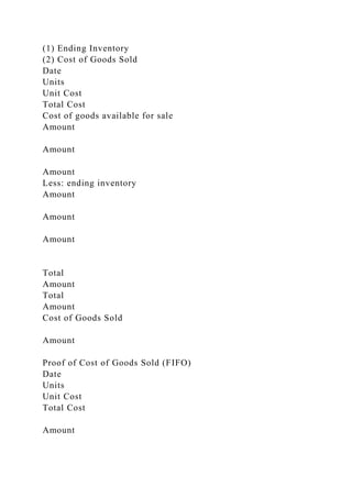 (1) Ending Inventory
(2) Cost of Goods Sold
Date
Units
Unit Cost
Total Cost
Cost of goods available for sale
Amount
Amount
Amount
Less: ending inventory
Amount
Amount
Amount
Total
Amount
Total
Amount
Cost of Goods Sold
Amount
Proof of Cost of Goods Sold (FIFO)
Date
Units
Unit Cost
Total Cost
Amount
 