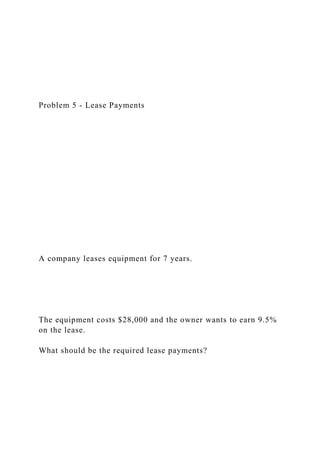 Problem 5 - Lease Payments
A company leases equipment for 7 years.
The equipment costs $28,000 and the owner wants to earn 9.5%
on the lease.
What should be the required lease payments?
 
