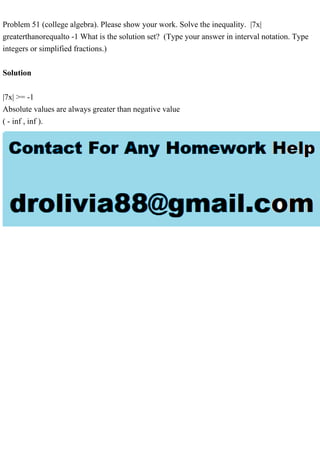 Problem 51 (college algebra). Please show your work. Solve the inequality. |7x|
greaterthanorequalto -1 What is the solution set? (Type your answer in interval notation. Type
integers or simplified fractions.)
Solution
|7x| >= -1
Absolute values are always greater than negative value
( - inf , inf ).
 