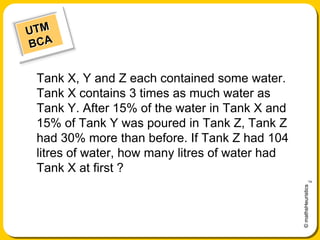   UTM    BCA Tank X, Y and Z each contained some water. Tank X contains 3 times as much water as Tank Y. After 15% of the water in Tank X and 15% of Tank Y was poured in Tank Z, Tank Z had 30% more than before. If Tank Z had 104 litres of water, how many litres of water had Tank X at first ? 