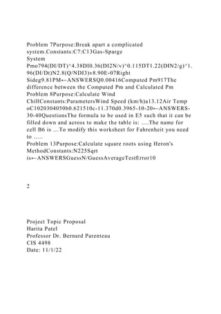 Problem 7Purpose:Break apart a complicated
system.Constants:C7:C13Gas-Sparge
System
Pmo794(DI/DT)^4.38DI0.36(DI2N/v)^0.115DT1.22(DIN2/g)^1.
96(DI/Dt)N2.8(Q/NDI3)v8.90E-07Right
Sideg9.81PM←ANSWERSQ0.00416Computed Pm917The
difference between the Computed Pm and Calculated Pm
Problem 8Purpose:Calculate Wind
ChillConstants:ParametersWind Speed (km/h)a13.12Air Temp
oC1020304050b0.621510c-11.370d0.3965-10-20←ANSWERS-
30-40QuestionsThe formula to be used in E5 such that it can be
filled down and across to make the table is: ….The name for
cell B6 is …To modify this worksheet for Fahrenheit you need
to …..
Problem 13Purpose:Calculate square roots using Heron's
MethodConstants:N225Sqrt
is←ANSWERSGuessN/GuessAverageTestError10
2
Project Topic Proposal
Harita Patel
Professor Dr. Bernard Parenteau
CIS 4498
Date: 11/1/22
 