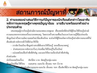 2. ท่านจงลองนําเสนอวิธีการแก้ปัญหาของนักเรียนดังกล่าวโดยอาศัย
หลักการและทฤษฎีทางพุทธปัญญานิยม มาอธิบายพร้อมยกตัวอย่าง
ประกอบด้วย
เสนอทฤษฎีการเรียนรู้อย่างมีความหมายของ ออซูเบล เป็นเทคนิคที่ช่วยให้ผู้เรียนได้เรียนรู้อย่างมี
ความหมายจากการสอนหรือบรรยายของครู โดยการสร้างความเชื่อมโยงระหว่างความรู้ที่มีมาก่อนกับ
ข้อมูลใหม่ หรือความคิดรวบยอดใหม่ ที่จะต้องเรียน จะช่วยให้ผู้เรียนเกิดการเรียนรู้อย่างมีความหมายที่ไม่
ต้องท่องจํา หลักการทั่วไปที่นํามาใช้คือ
- การจัด เรียบเรียง ข้อมูลข่าวสารที่ต้องการให้เรียนรู้ ออกเป็นหมวดหมู่
- นําเสนอกรอบ หลักการกว้างๆ ก่อนที่จะให้เรียนรู้ในเรื่องใหม่
- แบ่งบทเรียนเป็นหัวข้อที่สําคัญ และบอกให้ทราบเกี่ยวกับหัวข้อสําคัญ
ตัวอย่างเช่น
นักเรียนเคยเรียนเรื่อง สัตว์มีขา 6 ขา จัดอยู่ในกลุ่ม แมลง
ข้อมูลใหม่ที่จะได้เรียน แมลงสาบ แมลงวัน ตั๊กแตน ฯลฯ มี 6 ขา
การเรียนรู้โดยการรับอย่างมีความหมาย แมลงวัน ตั๊กแตน ฯลฯ เป็นสัตว์ที่มี 6 ขา จัดอยู่ในกลุ่ม แมลง
สถานการณ์ปัญหาที่ 3
 