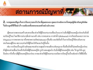 2. หากคุณพบปัญหาในการเรียนการสอนในวิชาที่คุณสอนเอง คุณจะนําหลักการหรือทฤษฎีเดียวกับครูทักษิณ
ไปประยุกต์ใช้ได้อย่างไร จงอธิบายขั้นตอนและยกตัวอย่างประกอบ
ผู้สอนควรพยายามสร้างสะพานที่จะช่วยให้ผู้เรียนสามารถเชื่อมโยงระหว่างสิ่งที่ผู้เรียนเคยรู้มาก่อนกับสิ่งที่
จะเรียนรู้ใหม่ โดยวิธีการต่างๆที่กล่าวมาแล้ว เช่น การทบทวน การทําซํ้าๆ(Rehearsal) การเรียบเรียงและรวบรวม
(Organize) การขยายความ หรือขยายความคิด(Elaborate) เป็นต้น และจัดสิ่งเร้าในการเรียนรู้ให้ตรงกับความ
สนใจของผู้เรียน เพราะจะช่วยให้ผู้เรียนใส่ใจและรับรู้สิ่งนั้น
เช่น การเรียนเรื่องรูปร่างลักษณะของจํานวนศูนย์0 ของเด็กระดับอนุบาล ซึ่งเป็นสิ่งที่ไม่เคยเรียนรู้มาก่อน
ถ้าผู้สอนช่วยเชื่อมโยงเข้ากับสิ่งที่ผู้เรียนเคยรู้จัก รูปร่างของศูนย์0 กับสิ่งที่ผู้เรียนเคยรู้จัก เช่น ไข่ ลูกโป่ง ลูก
ปิงปอง หรืออื่นๆที่ผู้เรียนเคยรู้จักมาก่อน อาจจะช่วยให้ผู้เรียนสามารถเกิดการเรียนรู้ในเรื่องดังกล่าวได้ดียิ่งขึ้น
สถานการณ์ปัญหาที่ 4
 