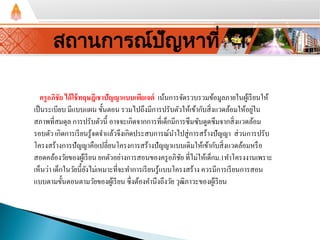 สถานการณ์ปัญหาที่ 1
ครูอภิชัย ได้ใช้ทฤษฎีเชาปัญญาแบบเพียเจต์ เน้นการจัดรวบรวมข้อมูลภายในผู้เรียนให้
เป็นระเบียบ มีแบบแผน ขั้นตอน รวมไปถึงมีการปรับตัวให้เข้ากับสิ่งแวดล้อมให้อยู่ใน
สภาพที่สมดุล การปรับตัวนี้ อาจจะเกิดจากการที่เด็กมีการซึมซับดูดซึมจากสิ่งแวดล้อม
รอบตัว เกิดการเรียนรู้จดจําแล้วจึงเกิดประสบการณ์นําไปสู่การสร้างปัญญา ส่วนการปรับ
โครงสร้างการปัญญาคือเปลี่ยนโครงการสร้างปัญญาแบบเดิมให้เข้ากับสิ่งแวดล้อมหรือ
สอดคล้องวัยของผู้เรียน ยกตัวอย่างการสอนของครูอภิชัย ที่ไม่ให้เด็กม.1ทําโครงงานเพราะ
เห็นว่า เด็กในวัยนี้ยังไม่เหมาะที่จะทําการเรียนรู้แบบโครงสร้าง ควรมีการเรียนการสอน
แบบตามขั้นตอนตามวัยของผู้เรียน ซึ่งต้องคํานึงถึงวัย วุฒิภาวะของผู้เรียน
 