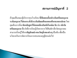 ถ้าคุณเป็นคณะผู้บริหารของโรงเรียน ที่เปิดสอนตั้งแต่ระดับเตรียมอนุบาล
ระดับอนุบาล ไปจนกระทั่งถึงระดับมัธยมศึกษาตอนต้นและตอนปลาย โดย
คุณต้องการที่จะจัดหลักสูตรให้สอดคล้องกับเด็กในแต่ละวัย เช่น เด็กวัย
เตรียมอนุบาล เป็นวัยที่การเรียนรู้เกิดจากการได้สัมผัส เด็กวัยอนุบาลจะ
สามารถเรียนรู้ได้จากสัญลักษณ์ แทนวัตถุสิ่งของต่างๆ เป็นต้น เพื่อเป็น
นโยบายในการจัดการเรียนการสอนของครูผู้สอนต่อไป
สถานการณ์ปัญหาที่ 2
 