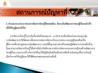 3. ท่านจะแนะนําแนวทางการจัดการเรียนรู้ที่สอดคล้อง กับระดับพัฒนาการของผู้เรียนอย่างไร
เพื่อให้ครูผู้สอนเข้าใจ
การจัดการเรียนรู้ในระดับตั้งแต่เตรียมอนุบาล – ม.ปลาย จะต้องจัดแบ่งหมวดหมู่ กลุ่ม
ระดับพัฒนาการให้ชัดเจน เพื่อสะดวกต่อการจัดการเรียนการสอน และครูผู้สอนต้องเป็น
ผู้มีความเชี่ยวชาญเฉพาะกลุ่มพัฒนาการ และมีพื้นฐานทางทางด้านทฤษฎีพัฒนาการของเด็กด้วย
จึงจะสามารถจัดการเรียนรู้ได้อย่างมีประสิทธิภาพ อาจมีการจัดการอบรมความรู้ทางด้านพัฒนาการ
ของผู้เรียน และควรสร้างโอกาสให้ครูได้ปฏิสัมพันธ์กับเด็กอย่างเต็มที่ สนับสนุนสื่อการเรียนรู้
เปิดโอกาสให้ครูผู้สอนได้ใช้ศักยภาพของตนอย่างเต็มที่
สถานการณ์ปัญหาที่ 2
 