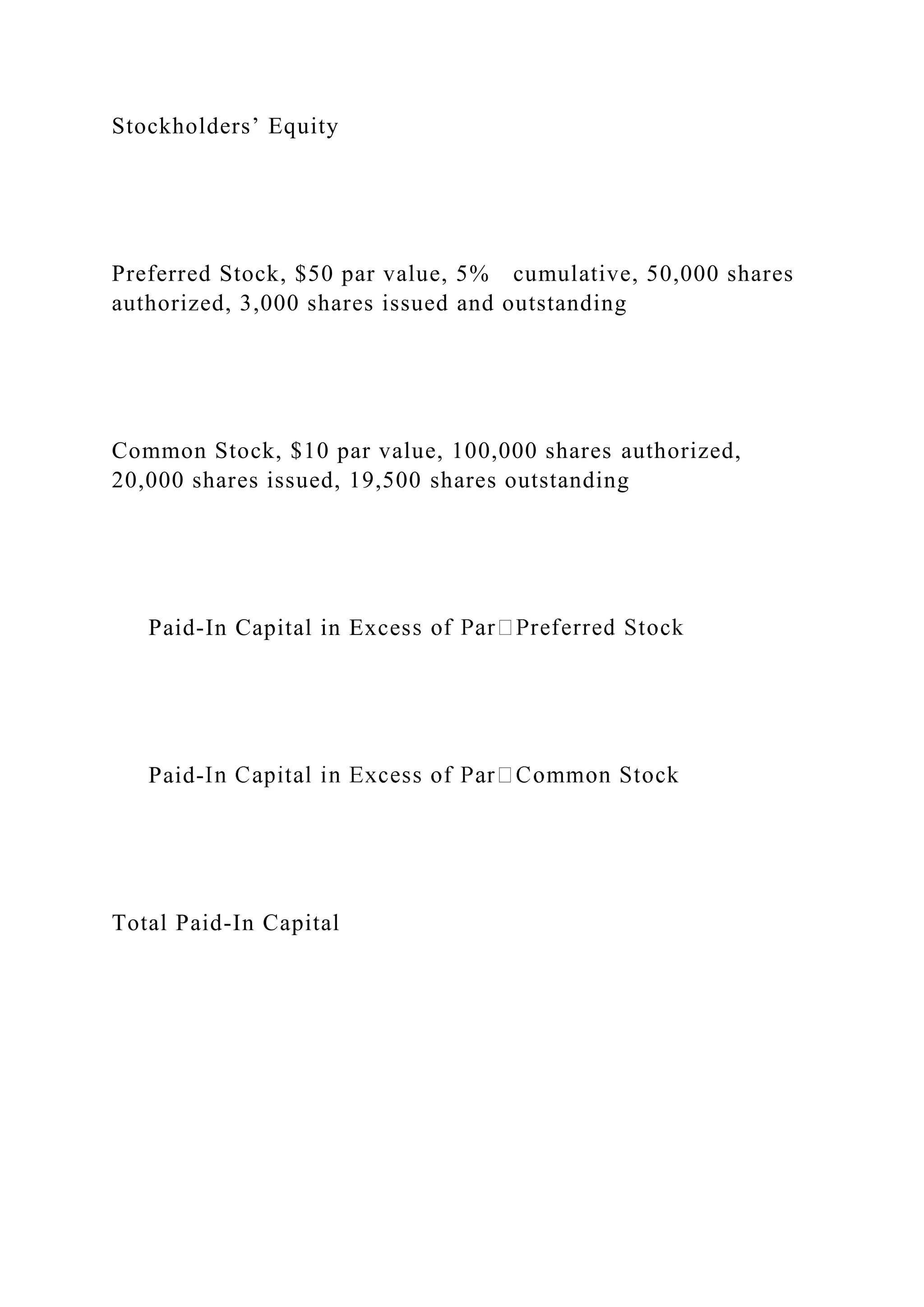 Stockholders’ Equity
Preferred Stock, $50 par value, 5% cumulative, 50,000 shares
authorized, 3,000 shares issued and outstanding
Common Stock, $10 par value, 100,000 shares authorized,
20,000 shares issued, 19,500 shares outstanding
Paid-In Capital in Exces
Paid-
Total Paid-In Capital
 