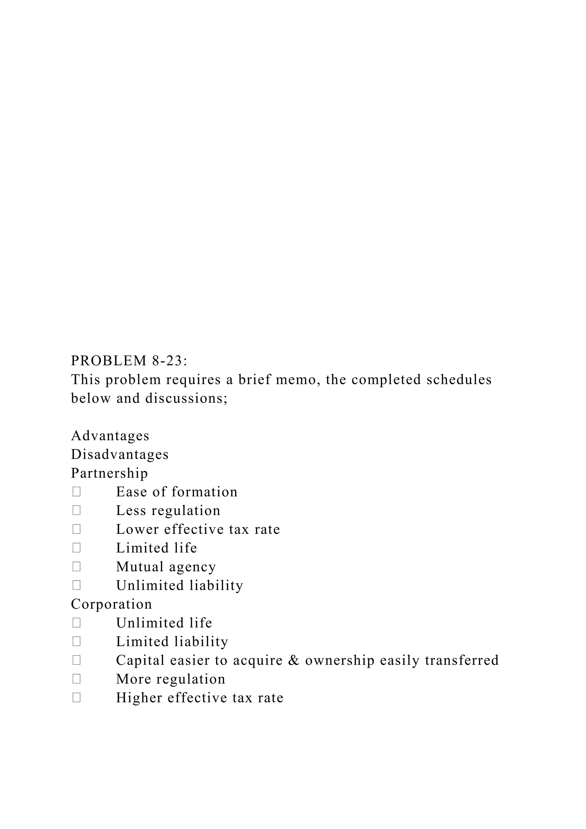 PROBLEM 8-23:
This problem requires a brief memo, the completed schedules
below and discussions;
Advantages
Disadvantages
Partnership
Ease of formation
Less regulation
Lower effective tax rate
Limited life
Mutual agency
Unlimited liability
Corporation
Unlimited life
Limited liability
Capital easier to acquire & ownership easily transferred
More regulation
Higher effective tax rate
 
