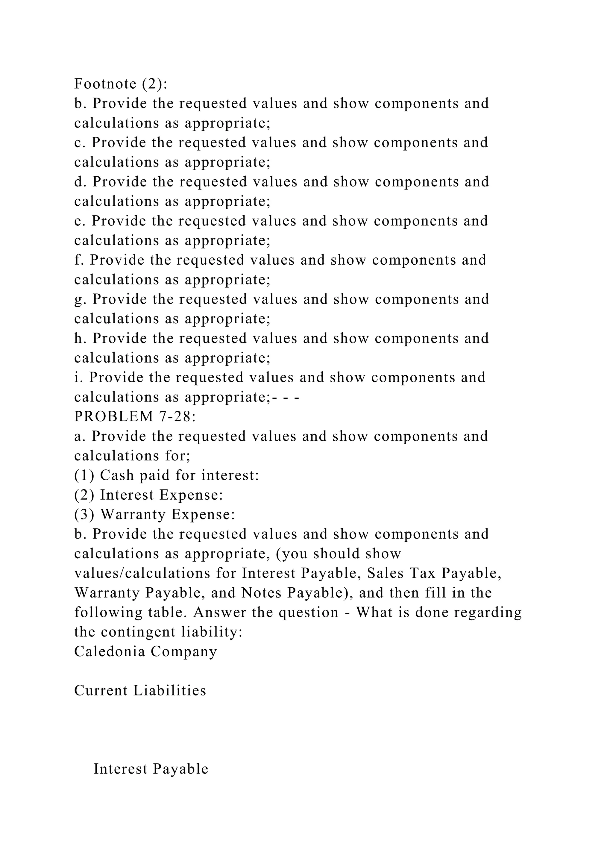 Footnote (2):
b. Provide the requested values and show components and
calculations as appropriate;
c. Provide the requested values and show components and
calculations as appropriate;
d. Provide the requested values and show components and
calculations as appropriate;
e. Provide the requested values and show components and
calculations as appropriate;
f. Provide the requested values and show components and
calculations as appropriate;
g. Provide the requested values and show components and
calculations as appropriate;
h. Provide the requested values and show components and
calculations as appropriate;
i. Provide the requested values and show components and
calculations as appropriate;- - -
PROBLEM 7-28:
a. Provide the requested values and show components and
calculations for;
(1) Cash paid for interest:
(2) Interest Expense:
(3) Warranty Expense:
b. Provide the requested values and show components and
calculations as appropriate, (you should show
values/calculations for Interest Payable, Sales Tax Payable,
Warranty Payable, and Notes Payable), and then fill in the
following table. Answer the question - What is done regarding
the contingent liability:
Caledonia Company
Current Liabilities
Interest Payable
 