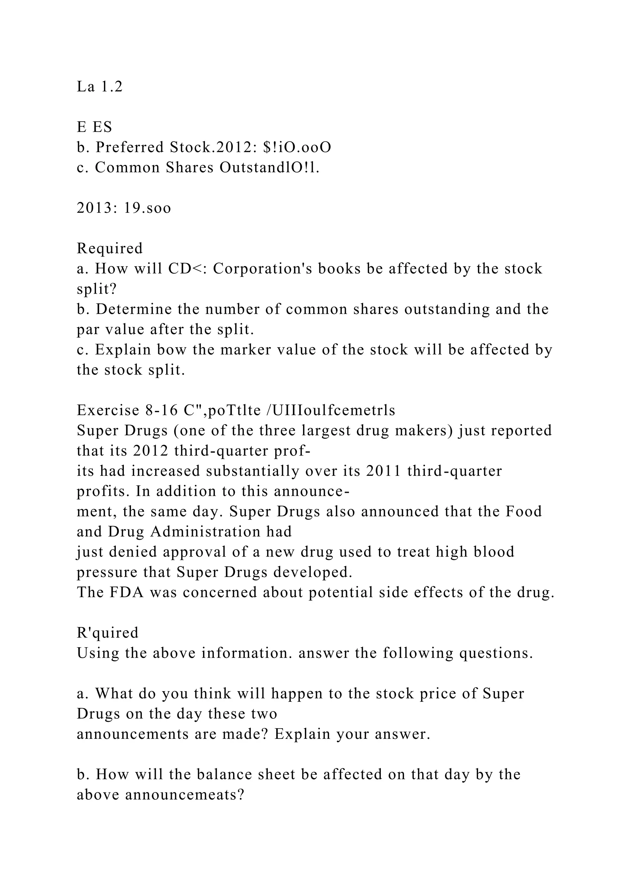 La 1.2
E ES
b. Preferred Stock.2012: $!iO.ooO
c. Common Shares OutstandlO!l.
2013: 19.soo
Required
a. How will CD<: Corporation's books be affected by the stock
split?
b. Determine the number of common shares outstanding and the
par value after the split.
c. Explain bow the marker value of the stock will be affected by
the stock split.
Exercise 8-16 C",poTtlte /UIIIoulfcemetrls
Super Drugs (one of the three largest drug makers) just reported
that its 2012 third-quarter prof-
its had increased substantially over its 2011 third-quarter
profits. In addition to this announce-
ment, the same day. Super Drugs also announced that the Food
and Drug Administration had
just denied approval of a new drug used to treat high blood
pressure that Super Drugs developed.
The FDA was concerned about potential side effects of the drug.
R'quired
Using the above information. answer the following questions.
a. What do you think will happen to the stock price of Super
Drugs on the day these two
announcements are made? Explain your answer.
b. How will the balance sheet be affected on that day by the
above announcemeats?
 