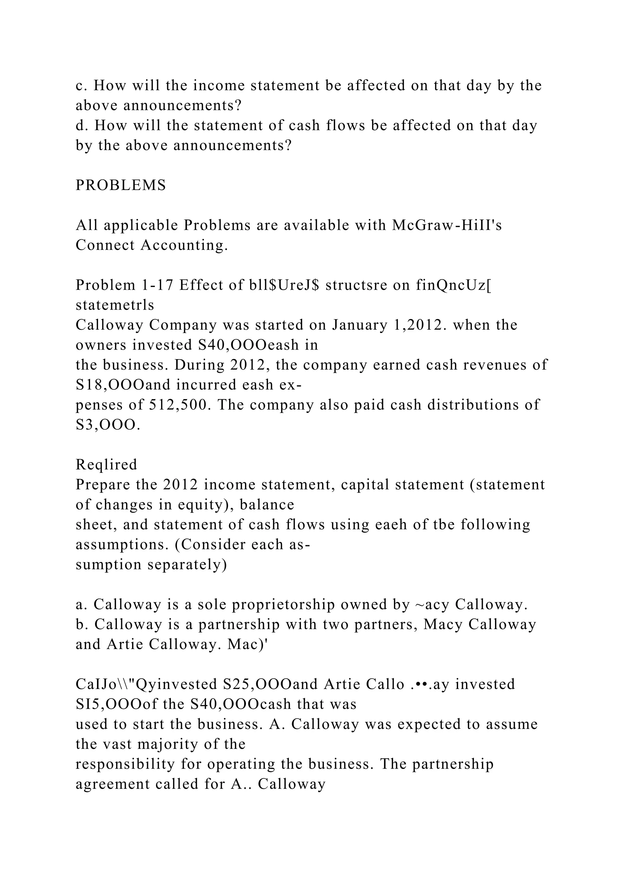 c. How will the income statement be affected on that day by the
above announcements?
d. How will the statement of cash flows be affected on that day
by the above announcements?
PROBLEMS
All applicable Problems are available with McGraw-HiII's
Connect Accounting.
Problem 1-17 Effect of bll$UreJ$ structsre on finQncUz[
statemetrls
Calloway Company was started on January 1,2012. when the
owners invested S40,OOOeash in
the business. During 2012, the company earned cash revenues of
S18,OOOand incurred eash ex-
penses of 512,500. The company also paid cash distributions of
S3,OOO.
Reqlired
Prepare the 2012 income statement, capital statement (statement
of changes in equity), balance
sheet, and statement of cash flows using eaeh of tbe following
assumptions. (Consider each as-
sumption separately)
a. Calloway is a sole proprietorship owned by ~acy Calloway.
b. Calloway is a partnership with two partners, Macy Calloway
and Artie Calloway. Mac)'
CaIJo"Qyinvested S25,OOOand Artie Callo .••.ay invested
SI5,OOOof the S40,OOOcash that was
used to start the business. A. Calloway was expected to assume
the vast majority of the
responsibility for operating the business. The partnership
agreement called for A.. Calloway
 