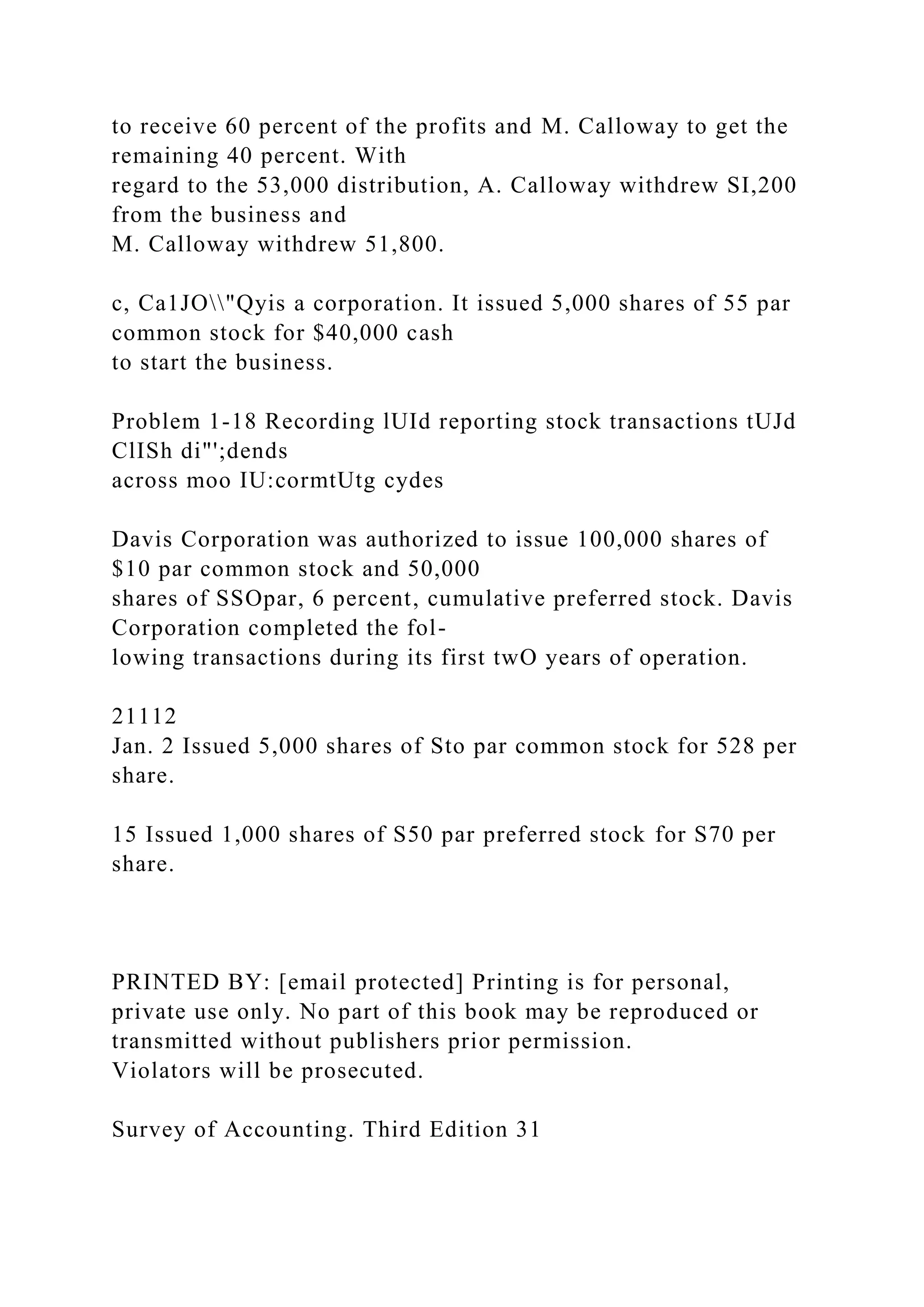to receive 60 percent of the profits and M. Calloway to get the
remaining 40 percent. With
regard to the 53,000 distribution, A. Calloway withdrew SI,200
from the business and
M. Calloway withdrew 51,800.
c, Ca1JO"Qyis a corporation. It issued 5,000 shares of 55 par
common stock for $40,000 cash
to start the business.
Problem 1-18 Recording lUId reporting stock transactions tUJd
ClISh di"';dends
across moo IU:cormtUtg cydes
Davis Corporation was authorized to issue 100,000 shares of
$10 par common stock and 50,000
shares of SSOpar, 6 percent, cumulative preferred stock. Davis
Corporation completed the fol-
lowing transactions during its first twO years of operation.
21112
Jan. 2 Issued 5,000 shares of Sto par common stock for 528 per
share.
15 Issued 1,000 shares of S50 par preferred stock for S70 per
share.
PRINTED BY: [email protected] Printing is for personal,
private use only. No part of this book may be reproduced or
transmitted without publishers prior permission.
Violators will be prosecuted.
Survey of Accounting. Third Edition 31
 